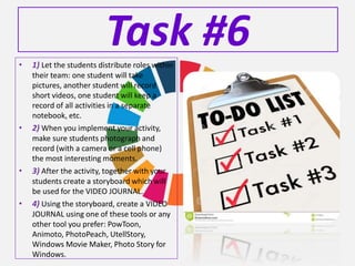 Task #6• 1) Let the students distribute roles within
their team: one student will take
pictures, another student will record
short videos, one student will keep a
record of all activities in a separate
notebook, etc.
• 2) When you implement your activity,
make sure students photograph and
record (with a camera or a cell phone)
the most interesting moments.
• 3) After the activity, together with your
students create a storyboard which will
be used for the VIDEO JOURNAL.
• 4) Using the storyboard, create a VIDEO
JOURNAL using one of these tools or any
other tool you prefer: PowToon,
Animoto, PhotoPeach, UtellStory,
Windows Movie Maker, Photo Story for
Windows.
 