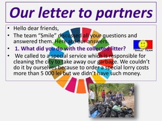 Our letter to partners
• Hello dear friends,
• The team “Smile” discussed all your questions and
answered them. Here are our answers.
• 1. What did you do with the collected litter?
• We called to a special service which is responsible for
cleaning the city to take away our garbage. We couldn’t
do it by ourselves because to order a special lorry costs
more than 5 000 lei but we didn’t have such money.
 