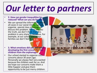 Our letter to partners
• 2. How can gender inequalities be
reduced? What can you do for this?
• We can spread the information about
all cases in our social media, we can
organize special class meetings to
discuss this problem. But to tell you
the truth, we don’t think that this
problem is very sharp in Moldova. For
example, at our school and in our
families we don’t feel it.
• 3. What emotions did you feel when
developing the first concert for the
children from the orphanage?
• Our school started to organize such
concerts about 30 years ago.
Personally we always feel very excited
because the children wait for us. And
we hope our concerts make them a
little happier and give them
opportunity to be just merry children.
 