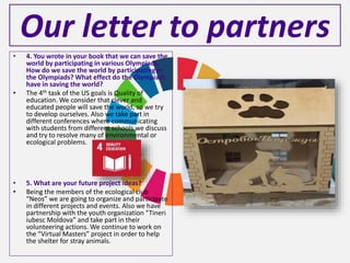 Our letter to partners
• 4. You wrote in your book that we can save the
world by participating in various Olympiads.
How do we save the world by participating in
the Olympiads? What effect do the Olympiads
have in saving the world?
• The 4th task of the US goals is Quality of
education. We consider that clever and
educated people will save the world, so we try
to develop ourselves. Also we take part in
different conferences where communicating
with students from different schools we discuss
and try to resolve many of environmental or
ecological problems.
• 5. What are your future project ideas?
• Being the members of the ecological club
“Neos” we are going to organize and participate
in different projects and events. Also we have
partnership with the youth organization “Tineri
iubesc Moldova” and take part in their
volunteering actions. We continue to work on
the “Virtual Masters” project in order to help
the shelter for stray animals.
 