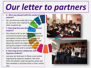 Our letter to partners
• 6. Were you pleased with the results of your
projects?
• Yes, we think we really did a lot, we learnt a
lot, we were very inspired by all the work that
other students do.
• 7. How long have you done environmental
projects?
• Our school as far as we remember organize
such kind of events every year. We started to
participate in them when we came to the
secondary school in the 5th form. If you ask
about the events we organized this year
during this project it took about 1-2 week
each to organize and to complete them.
• 8. How long do you collaborate with
Japanese students?
• Last year we took part in Peace crane action
organized by Japanize students. We send
them the photos made during the event and
they thanked us and post them in their school
site.
 