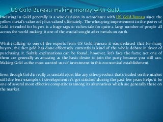 Investing in Gold generally is a wise decision in accordance with US Gold Bureau since the
yellow metal’s value only has valued ultimately. The whooping improvement in the power of
Gold intended for buyers is a huge rags to riches tale for quite a large number of people all
across the world making it one of the crucial sought after metals on earth.

Whilst talking to one of the experts from US Gold Bureau it was deduced that for many
buyers, the fact gold has done effectively currently is kind of the whole debate in favor of
purchasing it. Subtle explanations can be found, however, let’s face the facts; not one of
them are generally as amazing as the basic desire to join the party because you still can.
Making Gold as the most wanted use of investment in this economical establishment.

Even though Gold is really as unstable just like any other product that’s traded on the market
still the best example of development it’s got stitched during the past few years helps it be
one of several most effective competitors among its alternatives which are generally there on
the market.
 