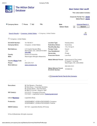 2/24/12                                                             Compan Profile



                                                                                                                     About | Contact | Help | Log Off

                                                                                                                          This subscription includes:

                                                                                                                      Corporate Famil Tree de ail
                                                                                                                                Global Reach de ail


          Company Name                   Phone         SIC           Cit                             State                       Advanced Search >>

                                                                                                      Select State                     Search



           Sea ch Re       l     > C ong e    , Uni ed S a e     > C ong e    , Uni ed S a e
                                                                                                                                            P in


             Congress, United States

          D-U-N-S Number:                 16-190-6011                              Location Type:            Headquarters
          Company Name:                   Congress, United States                  Subsidiary Status:        Subsidiary
                                                                                   Plant/Facility Size:      175,170 Sq Ft
          Mail Address:                   U S Capitol Senate Office                Foreign Trade:            Import
                                          Washington, DC, USA 20510-0001           Year Established:         1787
                                          View Map
                                                                                   Ownership:                Private
          County:                         District of Columbia
                                                                                   Prescreen Score:          Low Risk
          MSA:                            Washington-Arlington-Alexandria

                                                                                   Global Ultimate Parent:   Government of The United
          Country Phone Code:             1                                                                  E Capitol 1 1st St NE
          Phone:                          202-225-3121                                                       Washington, DC, USA 20002
          Web Address:                    www.congress.org
                                                                                                             202-224-3121
                                                                                   Global Ultimate Parent
                                                                                                             161906193
                                                                                   D-U-N-S Number:



                                                                                        Corporate Family Tree for this Company




          Executives:                     Mr Ted Stevens - President
                                          Mr Gary Sisco - Corporate Secretary
                                          Mr Joseph Biden - Vice President
                                          Mr Mark O Connell - Systems Staff
          SIC Code(s):                    91210101 - Congress (Primary)
                                          91210401 - Legislative bodies, Federal government

          Line of Business:               Legislative Body

          Product(s):                     GOVERNMENT, LEGISLATIVE BODIES: Congress
                                          GOVERNMENT, LEGISLATIVE BODIES: Federal

          NAICS Code(s):                  921120 - Legislative Bodies (Primary)




            Dun & Bradstreet. All rights reserved.




    .selector .com.e pro       .kcls.org/Selector /Summar Vie /InlineProfile.asp                                                                        1/1
 