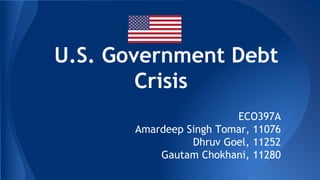 U.S. Government Debt
Crisis
ECO397A
Amardeep Singh Tomar, 11076
Dhruv Goel, 11252
Gautam Chokhani, 11280

 