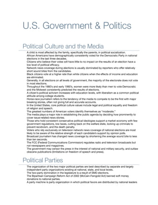 U.S. Government & Politics

Political Culture and the Media
 A child is most affected by the family, speciﬁcally the parents, in political socialization.
 African Americans have demographically consistently voted for the Democratic Party in national
 elections in the last three decades.
 Citizens who believe their votes will have little to no impact on the results of an election have a
 low level of political efﬁcacy.
 Network news coverage during elections is usually dominated by reporters who offer relatively
 short sound bites from the candidates.
 Black citizens vote at a higher rate than white citizens when the effects of income and education
 are eliminated.
 Generally, in all elections on all levels of government, the majority of the electorate does not vote
 in most elections.
 Throughout the 1980’s and early 1990’s, women were more likely than men to vote Democratic
 and the Midwest consistently predicted the results of elections.
 A citizen’s political activism increases with education levels, with liberalism as a common political
 attitude among college students.
 Horse-race journalism refers to the tendency of the media to compete to be the ﬁrst with major
 breaking stories, often not giving full and accurate accounts.
 In the United States, core political culture values include legal and political equality and freedom
 of religion and speech.
 The greatest numbers of American voters identify themselves as “moderate.”
 The media plays a major role in establishing the public agenda by deciding how prominently to
 cover issue-related news stories.
 Those who hold consistent conservative political ideologies support a market economy with few
 government regulations, low taxes, cutting back on the welfare state, locking up criminals to
 prevent recidivism, and the death penalty.
 Voters who rely exclusively on television network news coverage of national elections are most
 likely to be aware of the relative strength of each candidate’s support by opinion polls.
 Broadcast journalism has changed news coverage by shortening the average sound bite to less
 than ten seconds.
 The FCC (Federal Communications Commission) regulates radio and television broadcasts but
 not newspapers and magazines.
 The government may censor the press in the interest of national and military security, and outlaw
 obscene publications (limitations on freedom of speech and press).


Political Parties
 The organization of the two major political parties are best described by separate and largely
 independent party organizations existing at national, state, and local levels.
 The two-party domination in the legislature is a result of SMD elections.
 The Bipartisan Campaign Reform Act of 2002 (McCain-Feingold Act) banned soft money
 donations to national parties.
 A party machine is party organization in which political favors are distributed by national leaders
 