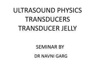 ULTRASOUND PHYSICS
TRANSDUCERS
TRANSDUCER JELLY
SEMINAR BY
DR NAVNI GARG
 