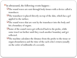In ultrasound, the following events happen :
The sound waves are sent through body tissues with a device called a
transducer.
The transducer is placed directly on top of the skin, which has a gel
applied to the surface.
The sound waves that are sent by the transducer into the body and
hit a boundary of organs.
Some of the sound waves get reflected back to the probe, while
some travel on further until they reach another boundary and get
reflected.
The machine calculates the distance from the probe to the tissue or
organ (boundaries) and the time of the each echo’s return (usually
on the order of millionths of a second).
 