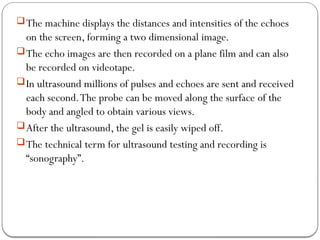 The machine displays the distances and intensities of the echoes
on the screen, forming a two dimensional image.
The echo images are then recorded on a plane film and can also
be recorded on videotape.
In ultrasound millions of pulses and echoes are sent and received
each second.The probe can be moved along the surface of the
body and angled to obtain various views.
After the ultrasound, the gel is easily wiped off.
The technical term for ultrasound testing and recording is
“sonography”.
 