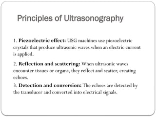Principles of Ultrasonography
1. Piezoelectric effect: USG machines use piezoelectric
crystals that produce ultrasonic waves when an electric current
is applied.
2. Reflection and scattering: When ultrasonic waves
encounter tissues or organs, they reflect and scatter, creating
echoes.
3. Detection and conversion: The echoes are detected by
the transducer and converted into electrical signals.
 