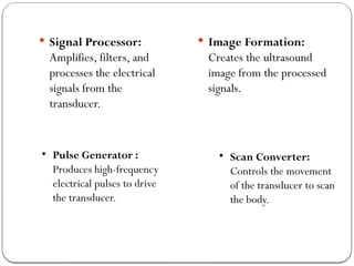  Signal Processor:
Amplifies, filters, and
processes the electrical
signals from the
transducer.
 Image Formation:
Creates the ultrasound
image from the processed
signals.
• Pulse Generator :
Produces high-frequency
electrical pulses to drive
the transducer.
• Scan Converter:
Controls the movement
of the transducer to scan
the body.
 