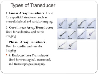 Types of Transducer
1. Linear ArrayTransducer: Used
for superficial structures, such as
musculoskeletal and vascular imaging.
2. Curvilinear ArrayTransducer:
Used for abdominal and pelvic
imaging.
3. Phased ArrayTransducer:
Used for cardiac and vascular
imaging.
 4. EndocavitaryTransducer:
Used for transvaginal, transrectal,
and transesophageal imaging.
 