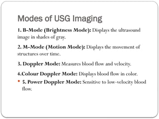 Modes of USG Imaging
1. B-Mode (Brightness Mode): Displays the ultrasound
image in shades of gray.
2. M-Mode (Motion Mode): Displays the movement of
structures over time.
3. Doppler Mode: Measures blood flow and velocity.
4.Colour Doppler Mode: Displays blood flow in color.
 5. Power Doppler Mode: Sensitive to low-velocity blood
flow.
 