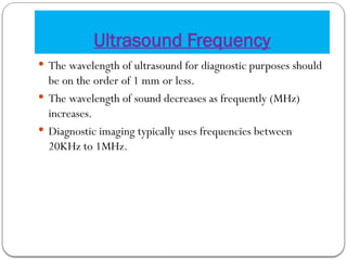 Ultrasound Frequency
 The wavelength of ultrasound for diagnostic purposes should
be on the order of 1 mm or less.
 The wavelength of sound decreases as frequently (MHz)
increases.
 Diagnostic imaging typically uses frequencies between
20KHz to 1MHz.
 