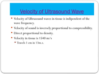 Velocity of Ultrasound Wave
 Velocity of Ultrasound waves in tissue is indipendent of the
wave frequency.
 Velocity of sound is inversely proportional to compressibility.
 Direct proportional to density.
 Velocity in tissue is 1540 m/s
 Travels 1 cm in 13m.s.
 