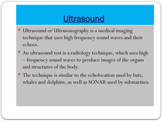 Ultrasound
 Ultrasound or Ultrasonography is a medical imaging
technique that uses high frequency sound waves and their
echoes.
 An ultrasound test is a radiology technique, which uses high
– frequency sound waves to produce images of the organs
and structures of the body.
 The technique is similar to the echolocation used by bats,
whales and dolphins, as well as SONAR used by submarines.
 