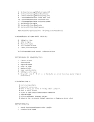 6. Carótida interna en sagital hasta el tercio distal
7. Carótida interna en sagital con Doppler color
8. Carótida interna en sagital con Doppler pulsado
9. Carótida externa en sagital hasta el tercio distal
10. Carótida externa en sagital con Doppler color
11. Carótida externa en sagital con Doppler pulsado
12. Arteria vertebral en sagital
13. Arteria vertebral con Doppler color
14. Arteria vertebral con Doppler pulsado
NOTA: Caracterizar placas de ateroma y Doppler pulsado en las estenosis
DOPPLER ARTERIAL DE LOS MIEMBROS SUPERIORES:
1. Subclavia en triplex
2. Axilar en triplex.
3. Branquial en triplex.
4. Radial proximal en triplex.
5. Cubital proximal en triplex.
NOTA: En caso de encontrar estenosis caracterizar las zonas
DOPPLER VENOSO DEL MIEMBRO SUPERIOR:
1. Subclavia en triplex.
2. Axilar en triplex.
3. Braquial en triplex.
4. Cefálica en triplex.
5. Basílica en triplex.
6. Radial proximal en triplex.
7. Cubital proximal en triplex.
8. Compresión cada 2 - 3 cm con el transductor en sentido transversal, guardar imágenes
representativas
DOPPLER DE FISTULA AV:
1. Arteria nutricia en triplex.
2. Anastomosis arteriovenosa.
3. Venas de drenaje, con medida de diámetro en toda su extensión.
4. Venas de drenaje en triplex.
5. En caso de injerto, medir diámetro en toda su extensión.
6. Injerto en triplex.
7. Continuar exploración hasta vena subclavia.
8. Calculo del flujo y su diámetro distal a la anastomosis en el segmento venoso. (>3cm)
DOPPLER ABDOMINAL:
1. Realizar protocolo de abdomen superior y agregar:
2. Porta principal en triplex.
 