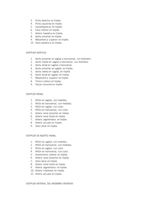 3. Porta derecha en triplex.
4. Porta izquierda en triplex.
5. Suprahepáticas en triplex.
6. Cava inferior en triplex.
7. Arteria hepática en triplex
8. Aorta proximal en triplex.
9. Mesentérica superior en triplex.
10. Vena esplénica en triplex.
DOPPLER AORTICO:
1. Aorta proximal en sagital y transversal, con diámetro.
2. Aorta media en sagital y transversal, con diametro.
3. Aorta distal en sagital y transversal.
4. Aorta proximal en sagital, en triplex.
5. Aorta media en sagital, en triplex.
6. Aorta distal en sagital, en triplex.
7. Mesenterica superior en triplex
8. Tronco celiaco en triplex
9. Iliacas comunes en triplex
DOPPLER RENAL:
1. Riñón en sagital, con medidas.
2. Riñón en transversal, con medidas.
3. Riñón en sagital, con color.
4. Riñón en transversal, con color.
5. Arteria renal proximal en triplex.
6. Arteria renal distal en triplex.
7. Arteria segmentaria en triplex.
8. Arteria arcuata en triplex.
9. Vena renal en triplex.
DOPPLER DE INJERTO RENAL:
1. Riñón en sagital, con medidas.
2. Riñón en transversal, con medidas.
3. Riñón en sagital, con color.
4. Riñón en transversal, con color.
5. Anastomosis arterial en triplex.
6. Arteria renal proximal en triplex.
7. Vena renal en triplex.
8. Arteria renal distal en triplex.
9. Arteria segmentaria en triplex.
10. Arteria interlobar en triplex.
11. Arteria arcuata en triplex.
DOPPLER ARTERIAL DEL MIEMBRO INFERIOR:
 
