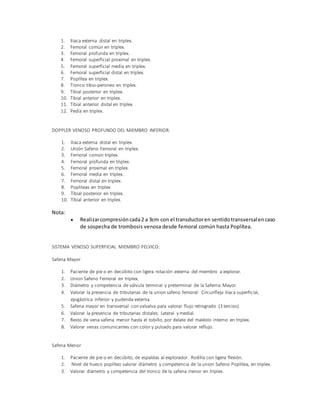1. Iliaca externa distal en triplex.
2. Femoral común en triplex.
3. Femoral profunda en triplex.
4. Femoral superficial proximal en triplex.
5. Femoral superficial media en triplex.
6. Femoral superficial distal en triplex.
7. Poplítea en triplex.
8. Tronco tibio-peroneo en triplex.
9. Tibial posterior en triplex.
10. Tibial anterior en triplex.
11. Tibial anterior distal en triplex.
12. Pedia en triplex.
DOPPLER VENOSO PROFUNDO DEL MIEMBRO INFERIOR:
1. Iliaca externa distal en triplex.
2. Unión Safeno Femoral en triplex.
3. Femoral común triplex.
4. Femoral profunda en triplex.
5. Femoral proximal en triplex.
6. Femoral media en triplex.
7. Femoral distal en triplex.
8. Popliteas en triplex
9. Tibial posterior en triplex.
10. Tibial anterior en triplex.
Nota:
 Realizarcompresióncada2 a 3cm con el transductoren sentidotransversalencaso
de sospecha de trombosis venosa desde femoral común hasta Poplítea.
SISTEMA VENOSO SUPERFICIAL MIEMBRO PELVICO:
Safena Mayor
1. Paciente de pie o en decúbito con ligera rotación externa del miembro a explorar.
2. Union Safeno Femoral en triplex.
3. Diámetro y competencia de válvula terminal y preterminal de la Saferna Mayor.
4. Valorar la presencia de tributarias de la union safeno femoral: Circunfleja ilíaca superficial,
epigástrica inferior y pudenda externa.
5. Safena mayor en transversal con valsalva para valorar flujo retrogrado (3 tercios)
6. Valorar la presencia de tributarias distales: Lateral y medial.
7. Resto de vena safena menor hasta el tobillo, por delate del maléolo interno en triplex.
8. Valorar venas comunicantes con color y pulsado para valorar reflujo.
Safena Menor
1. Paciente de pie o en decúbito, de espaldas al explorador. Rodilla con ligera flexión.
2. Nivel de hueco poplíteo valorar diámetro y competencia de la union Safeno Poplítea, en triplex.
3. Valorar diámetro y competencia del tronco de la safena menor en triplex.
 