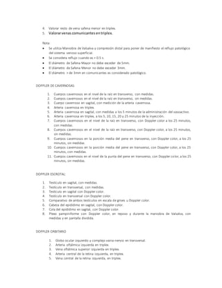 4. Valorar resto de vena safena menor en triplex.
5. Valorarvenas comunicantes entriplex.
Nota:
 Se utiliza Maniobra de Valsalva y compresión distal para poner de manifiesto el reflujo patológico
del sistema venoso superficial.
 Se considera reflujo cuando es > 0.5 s.
 El diámetro de Safena Mayor no debe exceder de 5mm.
 El diámetro de Safena Menor no debe exceder 3mm.
 El diámetro > de 3mm en comunicantes es considerado patológico.
DOPPLER DE CAVERNOSAS:
1. Cuerpos cavernosos en el nivel de la raíz en transverso, con medidas.
2. Cuerpos cavernosos en el nivel de la raíz en transverso, sin medidas.
3. Cuerpo cavernoso en sagital, con medición de la arteria cavernosa.
4. Arteria cavernosa en triplex.
5. Arteria cavernosa en sagital, con medidas a los 5 minutos de la administración del vasoactivo.
6. Arteria cavernosa en triplex, a los 5, 10, 15, 20 y 25 minutos de la inyección.
7. Cuerpos cavernosos en el nivel de la raíz en transverso, con Doppler color a los 25 minutos,
con medidas.
8. Cuerpos cavernosos en el nivel de la raíz en transverso, con Doppler color, a los 25 minutos,
sin medidas.
9. Cuerpos cavernosos en la porción media del pene en transverso, con Doppler color, a los 25
minutos, sin medidas
10. Cuerpos cavernosos en la porción media del pene en transverso, con Doppler color, a los 25
minutos, con medidas.
11. Cuerpos cavernosos en el nivel de la punta del pene en transverso, con Doppler color, a los 25
minutos, sin medidas.
DOPPLER ESCROTAL:
1. Testículo en sagital, con medidas.
2. Testículo en transversal, con medidas.
3. Testículo en sagital con Doppler color.
4. Testículo en transversal con Doppler color.
5. Comparativo de ambos testículos en escala de grises u Doppler color.
6. Cabeza del epidídimo en sagital, con Doppler color.
7. Cola del epidídimo en sagital, con Doppler color.
8. Plexo pampiniforme con Doppler color, en reposo y durante la maniobra de Valsalva, con
medidas y en pantalla dividida.
DOPPLER ORBITARIO
1. Globo ocular izquierdo y complejo vaina-nervio en transversal.
2. Arteria oftálmica izquierda en triplex.
3. Vena oftálmica superior izquierda en triplex.
4. Arteria central de la retina izquierda, en triplex.
5. Vena central de la retina izquierda, en triplex.
 
