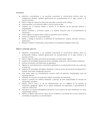 Enfermera
 Identificar correctamente a los pacientes procurando la comunicación efectiva entre los
profesionales (órdenes verbales) garantizando los procedimientos en el lugar correcto y el
paciente correcto.
 Reducir riesgo de caídas y de infecciones asociadas a intervenciones médicas.
 Conjuntamente con el personal médico y técnico recibe el área.
 Colabora con el personal médico y técnico en la atención de los pacientes externos y
hospitalizados.
 Elabora inventario y suministra ropería y el material necesario para los procedimientos de
ultrasonido.
 Toma y registra los signos vitales a todos los pacientes que lo requieran.
 Auxilia a los médicos en los procedimientos.
 Recibe y entrega el paciente a la enfermera de hospitalización, terapias, admisión continua u
observación.
 Maneja el material contaminado, punzocortante y los resultados biológicos infecciosos.
Médico radiólogo adscrito
 Identificar correctamente a los pacientes procurando la comunicación efectiva entre los
profesionales (órdenes verbales) garantizando los procedimientos en el lugar correcto y el
paciente correcto.
 Reducir riesgo de caídas y de infecciones asociadas a intervenciones médicas.
 Supervisa las actividades del personal técnico radiólogo, enfermería y de los médicos residentes.
 Autoriza los estudios solicitados para ser agendados
 Registra las recomendaciones y comentarios pertinentes en la solicitud de estudio para cada caso
en particular.
 Supervisa las actividades del Médico Residente e instruye acerca del protocolo de exploración a
emplear de acuerdo al diagnóstico de envío.
 Lleva acabo todos los procedimientos invasivos tanto de pacientes hospitalizados como de
pacientes externos.
 Interpreta en conjunto con el personal médico los estudios de Ultrasonido.
 Discute y comenta con médicos residentes y adscritos de otras especialidades los estudios de
Ultrasonidos realizados.
 Elabora, firma y envía a la red las interpretaciones con sus imágenes de los estudios de
Ultrasonido agregando registro de la cédula profesional de especialista y opcionalmente la
matrícula institucional.
 Participa en las sesiones bibliográficas del servicio y en la revisión de casos interesantes con otras
especialidades médicas.
 Notifica al Médico jefe Servicio acerca de los incidentes o accidentes que ocurran durante las
actividades de la guardia y su jornada laboral.
 