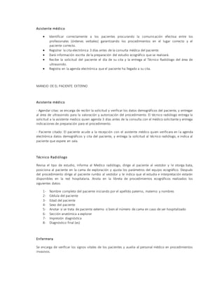 Asistente médico
 Identificar correctamente a los pacientes procurando la comunicación efectiva entre los
profesionales (órdenes verbales) garantizando los procedimientos en el lugar correcto y el
paciente correcto.
 Registrar la cita electrónica 3 días antes de la consulta médica del paciente.
 Dará información escrita de la preparación del estudio ecográfico que se realizará.
 Recibe la solicitud del paciente el día de su cita y la entrega al Técnico Radiólogo del área de
ultrasonido.
 Registra en la agenda electrónica que el paciente ha llegado a su cita.
MANEJO DE EL PACIENTE EXTERNO
Asistente médico
- Agendar citas: se encarga de recibir la solicitud y verificar los datos demográficos del paciente, y entregar
al área de ultrasonido para la valoración y autorización del procedimiento. El técnico radiólogo entrega la
solicitud a la asistente medico quien agenda 3 días antes de la consulta con el médico solicitante y entrega
indicaciones de preparación para el procedimiento.
- Paciente citado: El paciente acude a la recepción con el asistente médico quien verificara en la agenda
electrónica datos demográficos y cita del paciente, y entrega la solicitud al técnico radiólogo, e indica al
paciente que espere en sala.
Técnico Radiólogo
Revisa el tipo de estudio, informa al Medico radiólogo, dirige al paciente al vestidor y le otorga bata,
posiciona al paciente en la cama de exploración y ajusta los parámetros del equipo ecográfico. Después
del procedimiento dirige al paciente rumbo al vestidor y le indica que el estudia e interpretación estarán
disponibles en la red hospitalaria. Anota en la libreta de procedimientos ecográficos realizados los
siguientes datos:
1- Nombre completo del paciente iniciando por el apellido paterno, materno y nombres
2- Cédula del paciente
3- Edad del paciente
4- Sexo del paciente
5- Anotar si se trata de paciente externo o bien el número de cama en caso de ser hospitalizado
6- Sección anatómica a explorar
7- Impresión diagnóstica
8- Diagnóstico final (es)
Enfermera
Se encarga de verificar los signos vitales de los pacientes y auxilia al personal médico en procedimientos
invasivos.
 