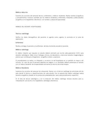 Médico Adscrito
Coordina las acciones del personal técnico, enfermería y médicos residentes. Realiza rastreos ecográficos
y procedimientos invasivos auxiliado por los médicos residentes y enfermeras. Interpreta y valida estudios
ecográficos en el expediente electrónico con nombre y cedula de especialidad.
MANEJO DEL PACIENTE HOSPITALIZADO
Técnico radiólogo
Verifica los datos demográficos del paciente, lo agenda como urgente, lo acomoda en la cama de
exploración.
Enfermera
Recibe y entrega el paciente a la enfermera del área de donde procede el paciente.
Médico radiólogo
El médico tratante que requiera un estudio deberá solicitarlo por escrito adecuadamente 4-30-2 para
estudios radiológicos. Debe incluir hallazgos clínicos, de laboratorio y mencionar estudios imagenológicos
previos que contribuyan al diagnóstico ecográfico certero y oportuno.
El procedimiento se realiza, se interpreta y se envía a la red hospitalaria en un período no mayor a 40
minutos. En caso de que el paciente dependa de oxigeno o un ventilador deberá presentarse al estudio
con un médico residente de la especialidad solicitante y/o técnico de inhalo terapia.
Médico Residente
Supervisa las acciones del personal de ultrasonido. Revisa con el técnico radiólogo las solicitudes del día
para decidir la técnica y especificaciones de cada estudio. Con la asesoría del médico radiólogo realiza
estudios ecográficos basado en los protocolos preestablecidos para cada procedimiento específico.
En el área de lectura radiológica y con la dirección del médico radiólogo revisara estudios para su
interpretación por escrito en el expediente radiológico electrónico.
 