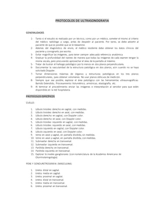 PROTOCOLOS DE ULTRASONOGRAFIA
GENERALIDADES
1- Tanto si el estudio es realizado por un técnico, como por un médico, someter el mismo al criterio
del médico radiólogo a cargo, antes de despedir al paciente. Por tanto, se debe advertir al
paciente de que es posible que se le reexamine.
2- Además del diagnóstico de envío, el médico residente debe obtener los datos clínicos del
paciente y consignarlo por escrito.
3- Evitar magnificar las imágenes, para tener siempre adecuada referencia anatómica.
4- Graduar la profundidad del rastreo de manera que todas las imágenes de cada examen tengan la
misma escala, pero procurando aprovechar el área de la pantalla al máximo.
5- Tratar de ilustrar el hallazgo patológico por lo menos en dos planos perpendiculares.
6- Documentar la vascularidad de la estructura patológica en dos planos, aún cuando no se haya
solicitado Doppler.
7- Tomar dimensiones máximas de órganos y estructuras patológicas en los tres planos
perpendiculares, para obtener volúmenes. No usar planos oblicuos de medición.
8- Siempre que sea posible, explorar el área patológica con las herramientas ultrasonográficas:
Barrido Extendido, Procesamiento Volumétrico, armónicas, elastografía, etc.
9- Al terminar el procedimiento enviar las imágenes e interpretación al servidor para que estén
disponibles en la red hospitalaria.
PROTOCOLOS ESPECÍFICOS
CUELLO:
1. Lóbulo tiroideo derecho en sagital, con medidas.
2. Lóbulo tiroideo derecho en axial, con medidas.
3. Lóbulo derecho en sagital, con Doppler color.
4. Lóbulo derecho en axial, con Doppler color.
5. Lóbulo tiroideo izquierdo en sagital, con medidas.
6. Lóbulo tiroideo izquierdo en axial, con medidas.
7. Lóbulo izquierdo en sagital, con Doppler color.
8. Lóbulo izquierdo en axial, con Doppler color.
9. Istmo en axial y sagital, en pantalla dividida, sin medidas.
10. Istmo en axial y sagital, en pantalla dividida, con medidas.
11. Submaxilar derecha en transversal.
12. Submaxilar izquierda en transversal.
13. Parótida derecha en transversal.
14. Parótida izquierda en transversal.
15. Explorar lo niveles ganglionares (con nomenclatura de la Academia Americana de
Otorrinolaringología)
PENE Y SONOURETROGRAFIA (MASCULINA):
1. Uretra distal en sagital.
2. Uretra media en sagital.
3. Uretra proximal en sagital.
4. Uretra distal en transversal.
5. Uretra media en transversal.
6. Uretra proximal en transversal.
 