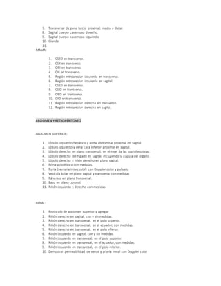7. Transversal de pene tercio proximal, medio y distal.
8. Sagital cuerpo cavernoso derecho.
9. Sagital cuerpo cavernoso izquierdo.
10. Glande.
11.
MAMA:
1. CSEO en transverso.
2. CSII en transverso.
3. CIEI en transverso.
4. CIII en transverso.
5. Región retroareolar izquierda en transverso.
6. Región retroareolar izquierda en sagital.
7. CSED en transverso.
8. CSID en transverso.
9. CIED en transverso.
10. CIID en transverso.
11. Región retroareolar derecha en transverso.
12. Región retroareolar derecha en sagital.
ABDOMEN Y RETROPERITONEO
ABDOMEN SUPERIOR:
1. Lóbulo izquierdo hepático y aorta abdominal proximal en sagital.
2. Lóbulo izquierdo y vena cava inferior proximal en sagital.
3. Lóbulo derecho en plano transversal, en el nivel de las suprahepáticas.
4. Lóbulo derecho del hígado en sagital, incluyendo la cúpula del órgano.
5. Lóbulo derecho y riñón derecho en plano sagital.
6. Porta y colédoco con medidas.
7. Porta (ventana intercostal) con Doppler color y pulsado
8. Vesícula biliar en plano sagital y transversa con medidas
9. Páncreas en plano transversal.
10. Bazo en plano coronal.
11. Riñón izquierdo y derecho con medidas
RENAL:
1. Protocolo de abdomen superior y agregar:
2. Riñón derecho en sagital, con y sin medidas.
3. Riñón derecho en transversal, en el polo superior.
4. Riñón derecho en transversal, en el ecuador, con medidas.
5. Riñón derecho en transversal, en el polo inferior.
6. Riñón izquierdo en sagital, con y sin medidas.
7. Riñón izquierdo en transversal, en el polo superior.
8. Riñón izquierdo en transversal, en el ecuador, con medidas.
9. Riñón izquierdo en transversal, en el polo inferior.
10. Demostrar permeabilidad de venas y arteria renal con Doppler color
 