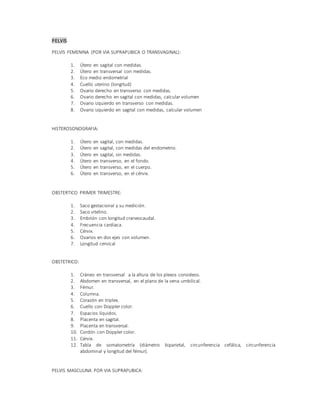 PELVIS
PELVIS FEMENINA (POR VIA SUPRAPUBICA O TRANSVAGINAL):
1. Útero en sagital con medidas.
2. Útero en transversal con medidas.
3. Eco medio endometrial
4. Cuello uterino (longitud)
5. Ovario derecho en transverso con medidas.
6. Ovario derecho en sagital con medidas, calcular volumen
7. Ovario izquierdo en transverso con medidas.
8. Ovario izquierdo en sagital con medidas, calcular volumen
HISTEROSONOGRAFIA:
1. Útero en sagital, con medidas.
2. Útero en sagital, con medidas del endometrio.
3. Útero en sagital, sin medidas.
4. Útero en transverso, en el fondo.
5. Útero en transverso, en el cuerpo.
6. Útero en transverso, en el cérvix.
OBSTERTICO PRIMER TRIMESTRE:
1. Saco gestacional y su medición.
2. Saco vitelino.
3. Embrión con longitud craneocaudal.
4. Frecuencia cardiaca.
5. Cérvix.
6. Ovarios en dos ejes con volumen.
7. Longitud cervical
OBSTETRICO:
1. Cráneo en transversal a la altura de los plexos coroideos.
2. Abdomen en transversal, en el plano de la vena umbilical.
3. Fémur.
4. Columna.
5. Corazón en triplex.
6. Cuello con Doppler color.
7. Espacios líquidos.
8. Placenta en sagital.
9. Placenta en transversal.
10. Cordón con Doppler color.
11. Cérvix.
12. Tabla de somatometría (diámetro biparietal, circunferencia cefálica, circunferencia
abdominal y longitud del fémur).
PELVIS MASCULINA POR VIA SUPRAPUBICA:
 