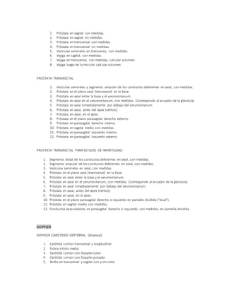 1. Próstata en sagital con medidas.
2. Próstata en sagital sin medidas.
3. Próstata en transversal con medidas.
4. Próstata en transversal sin medidas.
5. Vesículas seminales en transverso, con medidas.
6. Vejiga en sagital, con medidas.
7. Vejiga en transversal, con medidas, calcular volumen.
8. Vejiga luego de la micción calcular volumen.
PROSTATA TRANSRECTAL:
1. Vesículas seminales y segmento ampular de los conductos deferentes en axial, con medidas.
2. Próstata en el plano axial (transversal) en la base.
3. Próstata en axial entre la base y el verumontanum.
4. Próstata en axial en el verumontanum, con medidas. (Corresponde al ecuador de la glándula)
5. Próstata en axial inmediatamente por debajo del verumontanum.
6. Próstata en axial, antes del ápex (vértice).
7. Próstata en axial, en el ápex.
8. Próstata en el plano parasagital derecho externo.
9. Próstata en parasagital derecho interno.
10. Próstata en sagital medio con medidas.
11. Próstata en parasagital izquierdo interno.
12. Próstata en parasagital izquierdo externo.
PROSTATA TRANSRECTAL PARA ESTUDIO DE INFERTILIDAD:
1. Segmento distal de los conductos deferentes en axial, con medidas.
2. Segmento ampular de los conductos deferentes en axial, con medidas.
3. Vesículas seminales en axial, con medidas.
4. Próstata en el plano axial (transversal) en la base.
5. Próstata en axial entre la base y el verumontanum.
6. Próstata en axial en el verumontanum, con medidas. (Corresponde al ecuador de la glándula)
7. Próstata en axial inmediatamente por debajo del verumontanum.
8. Próstata en axial, antes del ápex (vértice).
9. Próstata en axial, en el ápex.
10. Próstata en el plano parasagital derecho e izquierdo en pantalla dividida (“dual”).
11. Próstata en sagital medio con medidas.
12. Conductos eyaculadores en parasagital derecho e izquierdo, con medidas, en pantalla dividida.
DOPPLER
DOPPLER CAROTIDEO-VERTEBRAL (Bilateral):
1. Carótida común transversal y longitudinal
2. Índice intima media
3. Carótida común con Doppler color
4. Carótida común con Doppler pulsado
5. Bulbo en transversal y sagital con y sin color
 