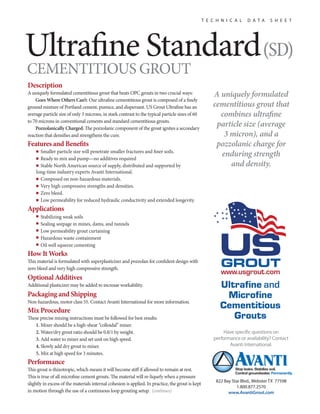 Ultrane Standard(SD) 
CEMENTITIOUS GROUT 
Description 
A uniquely formulated cementitious grout that beats OPC grouts in two crucial ways: 
Goes Where Others Can’t: Our ultrane cementitious grout is composed of a nely 
ground mixture of Portland cement, pumice, and dispersant. US Grout Ultrane has an 
average particle size of only 3 microns, in stark contrast to the typical particle sizes of 60 
to 70 microns in conventional cements and standard cementitious grouts. 
Pozzolanically Charged: e pozzolanic component of the grout ignites a secondary 
reaction that densies and strengthens the cure. 
Features and Benets 
■ Smaller particle size will penetrate smaller fractures and ner soils. 
■ Ready to mix and pump—no additives required 
■ Stable North American source of supply, distributed and supported by 
long-time industry experts Avanti International. 
■ Composed on non-hazardous materials. 
■ Very high compressive strengths and densities. 
■ Zero bleed. 
■ Low permeability for reduced hydraulic conductivity and extended longevity. 
Applications 
■ Stabilizing weak soils 
■ Sealing seepage in mines, dams, and tunnels 
■ Low permeability grout curtaining 
■ Hazardous waste containment 
■ Oil well squeeze cementing 
How It Works 
is material is formulated with superplasticizer and pozzolan for condent design with 
zero bleed and very high compressive strength. 
Optional Additives 
Additional plasticizer may be added to increase workability. 
Packaging and Shipping 
Non-hazardous, motor class 55. Contact Avanti International for more information. 
Mix Procedure 
ese precise mixing instructions must be followed for best results: 
1. Mixer should be a high-shear “colloidal” mixer. 
2. Water/dry grout ratio should be 0.8/1 by weight. 
3. Add water to mixer and set unit on high speed. 
4. Slowly add dry grout to mixer. 
5. Mix at high speed for 3 minutes. 
Performance 
is grout is thixotropic, which means it will become sti if allowed to remain at rest. 
is is true of all microne cement grouts. e material will re-liquefy when a pressure 
slightly in excess of the materials internal cohesion is applied. In practice, the grout is kept 
in motion through the use of a continuous loop grouting setup. (continues) 
T E C H N I C A L D A T A S H E E T 
A uniquely formulated 
cementitious grout that 
combines ultrane 
particle size (average 
3 micron), and a 
pozzolanic charge for 
enduring strength 
and density. 
Have specic questions on 
performance or availability? Contact 
Avanti International. 
822 Bay Star Blvd., Webster TX 77598 
1.800.877.2570 
www.AvantiGrout.com 
 
