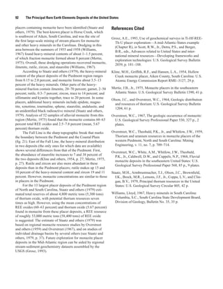 92     The Principal Rare Earth Elements Deposits of the United States

placers containing monazite have been identified (Staatz and       References Cited
others, 1979). The best-known placer is Horse Creek, which
is southwest of Aiken, South Carolina, and was the site of
                                                                   Grosz, A.E., 1993, Use of geochemical surveys in Ti-Hf-REE-
the first large-scale mining of stream placers for monazite
                                                                     Th-U placer exploration—A mid-Atlantic-States example
and other heavy minerals in the Carolinas. Dredging in this
                                                                     (Chapter R), in Scott, R.W., Jr., Detra, P.S., and Berger,
area between the summers of 1955 and 1958 (Williams,
                                                                     B.R., eds., Advances related to United States and inter-
1967) found heavy-mineral contents of about 1−1.5 percent,
                                                                     national mineral resources—Developing frameworks and
of which fraction monazite formed about 8 percent (Mertie,
                                                                     exploration technologies: U.S. Geological Survey Bulletin
1975). Overall, these dredging operations recovered monazite,
                                                                     2039, p. 181–188.
ilmenite, rutile, zircon, and staurolite (Williams, 1967).
      According to Staatz and others (1979), the heavy-mineral     Kline, M.H., Griffith, R.F., and Hansen, L.A., 1954, Hollow
content of the placer deposits of the Piedmont region ranges         Creek monazite placer, Aiken County, South Carolina: U.S.
from 0.15 to 2.0 percent, and monazite forms about 3.5–13            Atomic Energy Commission Report RME–3127, 29 p.
percent of the heavy minerals. Other parts of the heavy-
mineral fraction contain ilmenite, 20–70 percent; garnet, 2–50     Mertie, J.B., Jr., 1975, Monazite placers in the southeastern
percent; rutile, 0.3–7 percent; zircon, trace to 14 percent; and    Atlantic States: U.S. Geological Survey Bulletin 1390, 41 p.
sillimanite and kyanite together, trace to 20 percent. In some
                                                                   Olson, J.C., and Overstreet, W.C., 1964, Geologic distribution
placers, additional heavy minerals include epidote, magne-
                                                                     and resources of thorium: U.S. Geological Survey Bulletin
tite, xenotime, tourmaline, sphene, staurolite, andalusite, and
                                                                     1204, 61 p.
an unidentified black radioactive mineral (Staatz and others,
1979). Analysis of 52 samples of alluvial monazite from this       Overstreet, W.C., 1967, The geologic occurrence of monazite:
region (Mertie, 1975) found that the monazite contains 60–63         U.S. Geological Survey Professional Paper 530, 327 p., 2
percent total REE oxides and 2.5–7.8 percent (mean, 5.67             plates.
percent) thorium oxide.
      The Fall Line is the sharp topographic break that marks      Overstreet, W.C., Theobald, P.K., Jr., and Whitlow, J.W., 1959,
the boundary between the Piedmont and the Coastal Plain              Thorium and uranium resources in monazite placers of the
(fig. 21). East of the Fall Line, the heavy-mineral distribution     western Piedmont, North and South Carolina: Mining
in two deposits (the only ones for which data are available)         Engineering, v. 11, no. 7, p. 709–714.
shows several differences from that of the Piedmont. First,
                                                                   Overstreet, W.C., White, A.M., Whitlow, J.W., Theobald,
the abundance of staurolite increases to 7 and 38 percent of
                                                                     P.K., Jr., Caldwell, D.W., and Cuppels, N.P., 1968, Fluvial
the two deposits (Kline and others, 1954, p. 27; Mertie, 1975,
                                                                     monazite deposits in the southeastern United States: U.S.
p. 27). Rutile and zircon are also more abundant in these
                                                                     Geological Survey Professional Paper 568, 85 p., 9 plates.
deposits than in the Piedmont placers; rutile makes up 15 and
10 percent of the heavy-mineral content and zircon 19 and 11       Staatz, M.H., Armbrustmacher, T.J., Olson, J.C., Brownfield,
percent. However, monazite concentrations are similar to those       I.K., Brock, M.R., Lemons, J.F., Jr., Coppa, L.V., and Clin-
in placers in the Piedmont.                                          gan, B.V., 1979, Principal thorium resources in the United
      For the 13 largest placer deposits of the Piedmont region      States: U.S. Geological Survey Circular 805, 42 p.
of North and South Carolina, Staatz and others (1979) esti-
mated total reserves of about 4,800 metric tons (5,300 tons)       Williams, Lloyd, 1967, Heavy minerals in South Carolina:
of thorium oxide, with potential thorium resources seven            Columbia, S.C., South Carolina State Development Board,
times as high. However, using the mean concentrations of            Division of Geology, Bulletin No. 35, 35 p.
REE oxides (60–63 percent) and thorium oxide (5.67 percent)
found in monazite from these placer deposits, a REE resource
of roughly 53,000 metric tons (58,400 tons) of REE oxide
is suggested. The estimate of Staatz and others (1979) was
based on regional monazite resource studies by Overstreet
and others (1959) and Overstreet (1967), and on studies of
individual drainage basins by several others (see Staatz and
others, 1979, p. 37). Future exploration for monazite placer
deposits in the Mid-Atlantic region can be aided by regional
stream-sediment geochemistry datasets assembled by the
USGS (Grosz, 1993).
 