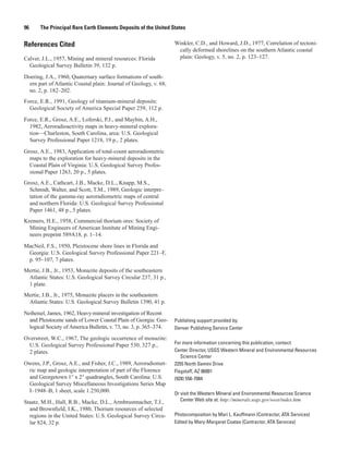96     The Principal Rare Earth Elements Deposits of the United States


References Cited                                                   Winkler, C.D., and Howard, J.D., 1977, Correlation of tectoni-
                                                                    cally deformed shorelines on the southern Atlantic coastal
Calver, J.L., 1957, Mining and mineral resources: Florida           plain: Geology, v. 5, no. 2, p. 123–127.
  Geological Survey Bulletin 39, 132 p.

Doering, J.A., 1960, Quaternary surface formations of south-
  ern part of Atlantic Coastal plain: Journal of Geology, v. 68,
  no. 2, p. 182–202.
Force, E.R., 1991, Geology of titanium-mineral deposits:
  Geological Society of America Special Paper 259, 112 p.

Force, E.R., Grosz, A.E., Loferski, P.J., and Maybin, A.H.,
  1982, Aeroradioactivity maps in heavy-mineral explora-
  tion—Charleston, South Carolina, area: U.S. Geological
  Survey Professional Paper 1218, 19 p., 2 plates.

Grosz, A.E., 1983, Application of total-count aeroradiometric
  maps to the exploration for heavy-mineral deposits in the
  Coastal Plain of Virginia: U.S. Geological Survey Profes-
  sional Paper 1263, 20 p., 5 plates.
Grosz, A.E., Cathcart, J.B., Macke, D.L., Knapp, M.S.,
  Schmidt, Walter, and Scott, T.M., 1989, Geologic interpre-
  tation of the gamma-ray aeroradiometric maps of central
  and northern Florida: U.S. Geological Survey Professional
  Paper 1461, 48 p., 5 plates.
Kremers, H.E., 1958, Commercial thorium ores: Society of
  Mining Engineers of American Institute of Mining Engi-
  neers preprint 589A18, p. 1–14.

MacNeil, F.S., 1950, Pleistocene shore lines in Florida and
 Georgia: U.S. Geological Survey Professional Paper 221–F,
 p. 95–107, 7 plates.
Mertie, J.B., Jr., 1953, Monazite deposits of the southeastern
 Atlantic States: U.S. Geological Survey Circular 237, 31 p.,
 1 plate.
Mertie, J.B., Jr., 1975, Monazite placers in the southeastern
 Atlantic States: U.S. Geological Survey Bulletin 1390, 41 p.

Neiheisel, James, 1962, Heavy-mineral investigation of Recent
  and Pleistocene sands of Lower Coastal Plain of Georgia: Geo-    Publishing support provided by:
  logical Society of America Bulletin, v. 73, no. 3, p. 365–374.   Denver Publishing Service Center

Overstreet, W.C., 1967, The geologic occurrence of monazite:
  U.S. Geological Survey Professional Paper 530, 327 p.,           For more information concerning this publication, contact:
  2 plates.                                                        Center Director, USGS Western Mineral and Environmental Resources
                                                                      Science Center
Owens, J.P., Grosz, A.E., and Fisher, J.C., 1989, Aeroradiomet-    2255 North Gemini Drive
 ric map and geologic interpretation of part of the Florence       Flagstaff, AZ 86001
 and Georgetown 1° x 2° quadrangles, South Carolina: U.S.          (928) 556-7084
 Geological Survey Miscellaneous Investigations Series Map
 I–1948–B, 1 sheet, scale 1:250,000.                               Or visit the Western Mineral and Environmental Resources Science
Staatz, M.H., Hall, R.B., Macke, D.L., Armbrustmacher, T.J.,          Center Web site at: http://minerals.usgs.gov/west/index.htm
  and Brownfield, I.K., 1980, Thorium resources of selected
  regions in the United States: U.S. Geological Survey Circu-      Photocomposition by Mari L. Kauffmann (Contractor, ATA Services)
  lar 824, 32 p.                                                   Edited by Mary-Margaret Coates (Contractor, ATA Services)
 