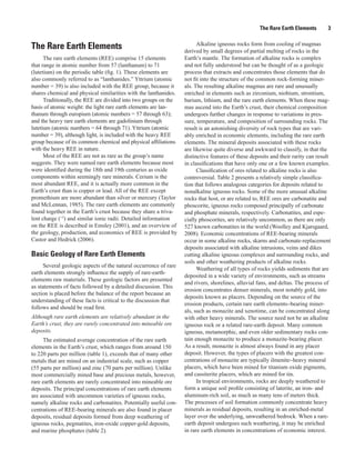 The Rare Earth Elements       3

                                                                         Alkaline igneous rocks form from cooling of magmas
The Rare Earth Elements                                            derived by small degrees of partial melting of rocks in the
      The rare earth elements (REE) comprise 15 elements           Earth’s mantle. The formation of alkaline rocks is complex
that range in atomic number from 57 (lanthanum) to 71              and not fully understood but can be thought of as a geologic
(lutetium) on the periodic table (fig. 1). These elements are      process that extracts and concentrates those elements that do
also commonly referred to as “lanthanides.” Yttrium (atomic        not fit into the structure of the common rock-forming miner-
number = 39) is also included with the REE group, because it       als. The resulting alkaline magmas are rare and unusually
shares chemical and physical similarities with the lanthanides.    enriched in elements such as zirconium, niobium, strontium,
      Traditionally, the REE are divided into two groups on the    barium, lithium, and the rare earth elements. When these mag-
basis of atomic weight: the light rare earth elements are lan-     mas ascend into the Earth’s crust, their chemical composition
thanum through europium (atomic numbers = 57 through 63);          undergoes further changes in response to variations in pres-
and the heavy rare earth elements are gadolinium through           sure, temperature, and composition of surrounding rocks. The
lutetium (atomic numbers = 64 through 71). Yttrium (atomic         result is an astonishing diversity of rock types that are vari-
number = 39), although light, is included with the heavy REE       ably enriched in economic elements, including the rare earth
group because of its common chemical and physical affiliations     elements. The mineral deposits associated with these rocks
with the heavy REE in nature.                                      are likewise quite diverse and awkward to classify, in that the
      Most of the REE are not as rare as the group’s name          distinctive features of these deposits and their rarity can result
suggests. They were named rare earth elements because most         in classifications that have only one or a few known examples.
were identified during the 18th and 19th centuries as oxide              Classification of ores related to alkaline rocks is also
components within seemingly rare minerals. Cerium is the           controversial. Table 2 presents a relatively simple classifica-
most abundant REE, and it is actually more common in the           tion that follows analogous categories for deposits related to
Earth’s crust than is copper or lead. All of the REE except        nonalkaline igneous rocks. Some of the more unusual alkaline
promethium are more abundant than silver or mercury (Taylor        rocks that host, or are related to, REE ores are carbonatite and
and McLennan, 1985). The rare earth elements are commonly          phoscorite, igneous rocks composed principally of carbonate
found together in the Earth’s crust because they share a triva-    and phosphate minerals, respectively. Carbonatites, and espe-
lent charge (+3) and similar ionic radii. Detailed information     cially phoscorites, are relatively uncommon, as there are only
on the REE is described in Emsley (2001), and an overview of       527 known carbonatites in the world (Woolley and Kjarsgaard,
the geology, production, and economics of REE is provided by       2008). Economic concentrations of REE-bearing minerals
Castor and Hedrick (2006).                                         occur in some alkaline rocks, skarns and carbonate-replacement
                                                                   deposits associated with alkaline intrusions, veins and dikes
Basic Geology of Rare Earth Elements                               cutting alkaline igneous complexes and surrounding rocks, and
                                                                   soils and other weathering products of alkaline rocks.
      Several geologic aspects of the natural occurrence of rare
                                                                         Weathering of all types of rocks yields sediments that are
earth elements strongly influence the supply of rare-earth-
                                                                   deposited in a wide variety of environments, such as streams
elements raw materials. These geologic factors are presented
                                                                   and rivers, shorelines, alluvial fans, and deltas. The process of
as statements of facts followed by a detailed discussion. This
                                                                   erosion concentrates denser minerals, most notably gold, into
section is placed before the balance of the report because an
                                                                   deposits known as placers. Depending on the source of the
understanding of these facts is critical to the discussion that
                                                                   erosion products, certain rare earth elements−bearing miner-
follows and should be read first.
                                                                   als, such as monazite and xenotime, can be concentrated along
Although rare earth elements are relatively abundant in the        with other heavy minerals. The source need not be an alkaline
Earth’s crust, they are rarely concentrated into mineable ore      igneous rock or a related rare-earth deposit. Many common
deposits.                                                          igneous, metamorphic, and even older sedimentary rocks con-
     The estimated average concentration of the rare earth         tain enough monazite to produce a monazite-bearing placer.
elements in the Earth’s crust, which ranges from around 150        As a result, monazite is almost always found in any placer
to 220 parts per million (table 1), exceeds that of many other     deposit. However, the types of placers with the greatest con-
metals that are mined on an industrial scale, such as copper       centrations of monazite are typically ilmenite−heavy mineral
(55 parts per million) and zinc (70 parts per million). Unlike     placers, which have been mined for titanium oxide pigments,
most commercially mined base and precious metals, however,         and cassiterite placers, which are mined for tin.
rare earth elements are rarely concentrated into mineable ore            In tropical environments, rocks are deeply weathered to
deposits. The principal concentrations of rare earth elements      form a unique soil profile consisting of laterite, an iron- and
are associated with uncommon varieties of igneous rocks,           aluminum-rich soil, as much as many tens of meters thick.
namely alkaline rocks and carbonatites. Potentially useful con-    The processes of soil formation commonly concentrate heavy
centrations of REE-bearing minerals are also found in placer       minerals as residual deposits, resulting in an enriched-metal
deposits, residual deposits formed from deep weathering of         layer over the underlying, unweathered bedrock. When a rare-
igneous rocks, pegmatites, iron-oxide copper-gold deposits,        earth deposit undergoes such weathering, it may be enriched
and marine phosphates (table 2).                                   in rare earth elements in concentrations of economic interest.
 