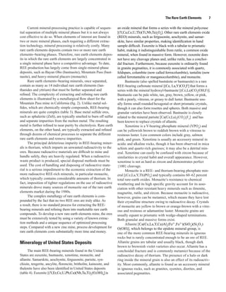 The Rare Earth Elements        7

      Current mineral-processing practice is capable of sequen-        an oxide mineral that forms a series with the mineral polycrase
tial separation of multiple mineral phases but it is not always        [(Y,Ca,Ce,U,Th)(Ti,Nb,Ta)2O6]. Other rare earth elements oxide
cost effective to do so. When elements of interest are found in        (REO) minerals, such as fergusonite, aeschynite, and samar-
two or more mineral phases, each requiring a different extrac-         skite, have similar properties, making identification in hand
tion technology, mineral processing is relatively costly. Many         sample difficult. Euxenite is black with a tabular to prismatic
rare earth elements deposits contain two or more rare earth            habit, making it indistinguishable from rutile, a common oxide
elements−bearing phases. Therefore, rare earth elements depos-         mineral, when found in massive form. However, euxenite does
its in which the rare earth elements are largely concentrated in       not have any cleavage planes and, unlike rutile, has a conchoi-
a single mineral phase have a competitive advantage. To date,          dal fracture. Furthermore, because euxenite is ordinarily found
REE production has largely come from single-mineral-phase              in granite pegmatites, it is commonly associated with quartz,
deposits, such as Bayan Obo (bastnasite), Mountain Pass (bast-         feldspars, columbite (now called ferrocolumbite), tantalite (now
nasite), and heavy-mineral placers (monazite).                         called ferrotantalite or manganocolumbite), and monazite.
      Rare earth elements−bearing minerals, once separated,                  Bastnasite (also spelled bastnäsite or bastnaesite) is a rare
contain as many as 14 individual rare earth elements (lan-             REE-bearing carbonate mineral [(Ce, La,Y)CO3F] that forms a
thanides and yttrium) that must be further separated and               series with the mineral hydroxyl-bastnasite [(Ce,La)CO3(OH,F)].
refined. The complexity of extracting and refining rare earth          Bastnasite can be pale white, tan, gray, brown, yellow, or pink,
elements is illustrated by a metallurgical flow sheet for the          with a pearly, vitreous, or greasy to dull luster. Bastnasite usu-
Mountain Pass mine in California (fig. 2). Unlike metal sul-           ally forms small rounded hexagonal or short prismatic crystals,
fides, which are chemically simple compounds, REE-bearing              though it can also form rosettes and spheres. Both massive and
minerals are quite complex (table 3). Base metal sulfide ores,         granular varieties have been observed. Bastnasite is closely
such as sphalerite (ZnS), are typically smelted to burn off sulfur     related to the mineral parisite [Ca(Ce,La)2(CO3)3F2] and has
and separate impurities from the molten metal. The resulting           been known to replace crystals of allanite.
metal is further refined to near purity by electrolysis. Rare earth          Xenotime is a Y-bearing phosphate mineral (YPO4) and
elements, on the other hand, are typically extracted and refined       can be yellowish brown to reddish brown with a vitreous to
through dozens of chemical processes to separate the different         resinous luster. Less common colors include gray, salmon
rare earth elements and remove impurities.                             pink, and green. Xenotime is usually an accessory mineral in
      The principal deleterious impurity in REE-bearing miner-         acidic and alkaline rocks, though it has been observed in mica
als is thorium, which imparts an unwanted radioactivity to the         schists and quartz-rich gneisses; it may also be a detrital min-
ores. Because radioactive materials are difficult to mine and          eral. Xenotime can easily be confused with zircon because of
handle safely, they are heavily regulated. When a radioactive          similarities in crystal habit and overall appearance. However,
waste product is produced, special disposal methods must be            xenotime is not as hard as zircon and demonstrates perfect
used. The cost of handling and disposing of radioactive mate-          {100} cleavage.
rial is a serious impediment to the economic extraction of the               Monazite is a REE- and thorium-bearing phosphate min-
more radioactive REE-rich minerals, in particular monazite,            eral [(Ce,La,Y,Th)PO4] and typically contains 60–62 percent
which typically contains considerable amounts of thorium. In           total rare-earth oxides. Monazite’s resistance to chemical
fact, imposition of tighter regulations on the use of radioactive      weathering and its high specific gravity account for its asso-
minerals drove many sources of monazite out of the rare earth          ciation with other resistant heavy minerals such as ilmenite,
elements market during the 1980s.                                      magnetite, rutile, and zircon. Because monazite is radioactive,
      The complex metallurgy of rare earth elements is com-            however, grains can be metamict, which means they have lost
pounded by the fact that no two REE ores are truly alike. As           their crystalline structure owing to radioactive decay. Crystals
a result, there is no standard process for extracting the REE-         of monazite are yellow to brown or orange-brown with a vitre-
bearing minerals and refining them into marketable rare earth          ous and resinous or adamantine luster. Monazite grains are
compounds. To develop a new rare earth elements mine, the ores         usually equant to prismatic with wedge-shaped terminations.
must be extensively tested by using a variety of known extrac-         Both granular and massive forms exist.
tion methods and a unique sequence of optimized processing                   Allanite [Ca(Ce,La,Y,Ca)Al2(Fe2+,Fe3+)(SiO4)(Si2O7)
steps. Compared with a new zinc mine, process development for          O(OH)], which belongs to the epidote mineral group, is
rare earth elements costs substantially more time and money.           one of the more common REE-bearing minerals in igneous
                                                                       rocks but is rarely concentrated enough to be an ore of REE.
Mineralogy of United States Deposits                                   Allanite grains are tabular and usually black, though dark
                                                                       brown to brownish violet varieties also occur. Allanite has a
      The main REE-bearing minerals found in the United                conchoidal fracture and is commonly metamict because of the
States are euxenite, bastnasite, xenotime, monazite, and               radioactive decay of thorium. The presence of a halo or dark
allanite. Samarskite, aeschynite, fergusonite, parisite, syn-          ring inside the mineral grain is also an effect of its radioactiv-
chisite, tengerite, ancylite, florencite, britholite, kainosite, and   ity. Most commonly, allanite is found as an accessory mineral
thalenite have also been identified in United States deposits          in igneous rocks, such as granites, syenites, diorites, and
(table 4). Euxenite [(Y,Er,Ce,U,Pb,Ca)(Nb,Ta,Ti)2(O,OH)6] is           associated pegmatites.
 