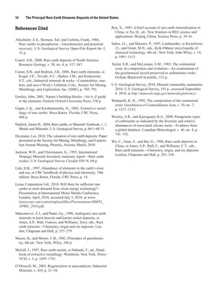 14     The Principal Rare Earth Elements Deposits of the United States


References Cited                                                    Ren, X., 1985, A brief account of rare earth mineralization in
                                                                      China, in Xu, Q., ed., New frontiers in REE science and
                                                                      applications: Beijing, China, Science Press, p. 39–41.
Altschuler, Z.S., Berman, Sol, and Cuttitta, Frank, 1966,
  Rare earths in phosphorite—Geochemistry and potential             Sabot, J.L., and Maestro, P., 1995, Lanthanides, in Kroschwitz,
  recovery: U.S. Geological Survey Open-File Report 66–3,             J.I., and Grant, M.H., eds., Kirk-Othmer encyclopedia of
  35 p.                                                               chemical technology, 4th ed.: New York, John Wiley, v. 14,
                                                                      p. 1091–1115.
Castor, S.B., 2008, Rare earth deposits of North America:
  Resource Geology, v. 58, no. 4, p. 337–347.                       Taylor, S.R., and McLennan, S.M., 1985, The continental
                                                                      crust, its composition and evolution—An examination of
Castor, S.B., and Hedrick, J.B., 2006, Rare earth elements, in        the geochemical record preserved in sedimentary rocks:
  Kogel, J.E., Trivedi, N.C., Barker, J.M., and Krukowski,            Oxford, Blackwell Scientific, 312 p.
  S.T., eds., Industrial minerals & rocks—Commodities, mar-
  kets, and uses (7th ed.): Littleton, Colo., Society for Mining,   U.S. Geological Survey, 2010, Mineral commodity summaries
  Metallurgy, and Exploration, Inc. (SME), p. 769–792.                2010: U.S. Geological Survey, 193 p., accessed September
                                                                      8, 2010, at http://minerals.usgs.gov/minerals/pubs/mcs/.
Emsley, John, 2001, Nature’s building blocks—An A–Z guide
 to the elements: Oxford, Oxford University Press, 538 p.           Wedepohl, K. H., 1995, The composition of the continental
                                                                     crust: Geochimica et Cosmochimica Acta, v. 59, no. 7,
Gupta, C.K., and Krishnamurthy, N., 2005, Extractive metal-          p. 1217–1232.
  lurgy of rare earths: Boca Raton, Florida, CRC Press,
  484 p.                                                            Wooley, A.R., and Kjarsgaard, B.A., 2008, Paragenetic types
                                                                     of carbonatite as indicated by the diversity and relative
Hedrick, James B., 2004, Rare earths, in Minerals Yearbook, v. 1,    abundances of associated silicate rocks—Evidence from
  Metals and Minerals: U.S. Geological Survey, p. 60.1–60.15.        a global database: Canadian Mineralogist, v. 46, no. 4, p.
                                                                     741–752.
Heymann, Les, 2010, The valuation of rare earth deposits: Paper
  presented at the Society for Mining, Metallurgy, and Explora-     Wu, C., Yuan, Z., and Bai, G., 1996, Rare earth deposits in
  tion Annual Meeting, Phoenix, Arizona, March, 2010.                China, in Jones, A.P., Wall, F., and Williams, C.T., eds.,
                                                                     Rare earth minerals—Chemistry, origin, and ore deposits:
Jackson, W.D., and Christiansen, G., 1993, International
                                                                     London, Chapman and Hall, p. 281–310.
  Strategic Minerals Inventory summary report—Rare earth
  oxides: U.S. Geological Survey Circular 930–N, 68 p.

Lide, D.R., 1997, Abundance of elements in the earth’s crust
  and sea, in CRC handbook of physics and chemistry, 78th
  edition: Boca Raton, Florida, CRC Press, p. 14.

Lynas Corporation Ltd., 2010, Will there be sufficient rare
  earths to meet demand from clean energy technology?:
  Presentation at International Minor Metals Conference,
  London, April, 2010, accessed July 5, 2010, at www.
  lynascorp.com/content/upload/files/Presentations/MMTA_
  APRIL_2010.pdf.

Maksimović, Z.J., and Pantó, Gy., 1996, Authigenic rare earth
 minerals in karst-bauxite and karstic nickel deposits, in
 Jones, A.P., Wall, Frances, and Williams, Terry, eds., Rare
 earth minerals—Chemistry, origin and ore deposits: Lon-
 don, Chapman and Hall, p. 257–279.

Mason, B., and Moore, C.B., 1982, Principles of geochemis-
 try, 4th ed.: New York, Wiley, 344 p.

McGill, I., 1997, Rare earth metals, in Habashi, F., ed., Hand-
 book of extractive metallurgy: Weinheim, New York, Wiley-
 VCH, v. 3, p. 1695–1741.

O’Driscoll, M., 2003, Regeneration in autocatalysts: Industrial
  Minerals, v. 424, p. 21–54.
 