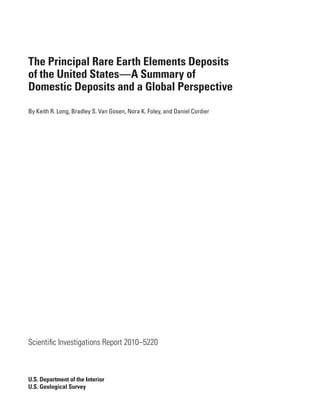 The Principal Rare Earth Elements Deposits
of the United States—A Summary of
Domestic Deposits and a Global Perspective
By Keith R. Long, Bradley S. Van Gosen, Nora K. Foley, and Daniel Cordier




Scientific Investigations Report 2010–5220



U.S. Department of the Interior
U.S. Geological Survey
 