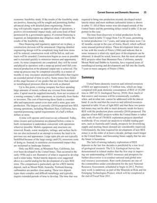Current Sources and Domestic Reserves         23

economic feasibility study. If the results of the feasibility study   required to bring into production recently developed nickel
are positive, financing will be sought and permitting further         laterite mines and most niobium carbonatite mines is shown
advanced along with detailed plant engineering. Permit-               in table 13. All of these mines were developed outside of the
ting will typically require an approved plan of operations, a         United States and the permitting delays noted in table 12 do not
positive environmental impact study, and some kind of final           pertain in this case.
permission by a government agency. If external financing is                 The time from discovery to initial production for the
required, an independent due diligence study will verify the          mines listed in table 13 range from 5 to 50 years, permitting
results of the feasibility study.                                     to initial production 1 to 7 years, and ramp-up times were 3 to
      Once financing and regulatory approval are in place, a          42 months, except in the case of Araxá, Brazil, which suffered
construction decision will be announced. Ongoing detailed             some unusual political delays. These development times are
engineering design will be completed, long lead-time items            in line with the results of Peters (1966) and indicate that in
will be ordered, construction work will be bid on, and con-           some instances a relatively rapid pace of development can be
tracts will be awarded. Construction begins as soon as possible       obtained. It should be noted, however, that the most advanced
and is executed quickly to minimize interest and opportunity          REE projects other than Mountain Pass, California, namely
costs. As mine components are completed, they will be tested          Mount Weld and Dubbo in Australia, have required years of
and placed in operation with a ramp-up period until full com-         metallurgical testing and development and fall into the fourth,
mercial production at the planned output rate is achieved. The        7-year-or-more category of Peters (1966).
ramp-up process may be completed smoothly in a matter of
months or may encounter unanticipated difficulties that require
an extended period of time to solve. Some mines have failed           Summary
at this stage because of ore grades that are lower than expected
or metallurgical processes that do not work as planned.                     United States domestic reserves and inferred resources
      Up to this point, a mining company has been spending            of REE are approximately 1.5 million tons, which are large
large amounts of money without any revenue from mineral               compared with peak domestic consumption of REE of 10,200
sales. Capital must be supplied internally, from net revenues of      tons in 2007 (U.S. Geological Survey, 2010). How much of
a mining company’s other operations, or externally from banks         that reserve and resource will be economically available,
or investors. The cost of borrowing these funds is consider-          when, and at what rate, cannot be addressed with the data at
able and repayment cannot even start until a mine goes into           hand. It can be said that the reserves and inferred resources
production. The largest of currently (2010) proposed new REE          reported in table 10 are of light REE and that these two poten-
mining operations, including Mountain Pass, California, have          tial mines may not be able to meet domestic needs for heavy
reported premining capital requirements of a half a billion           REE with the production plans currently (2010) proposed. The
dollars or more.                                                      pipeline of new REE projects within the United States is rather
      A mine will operate until reserves are exhausted. Today,        thin, with 10 out of 150 REE exploration projects identified
mine closure and reclamation are planned before a mine is             worldwide. If we extend our analysis to reliable trading part-
built; reclamation is undertaken concurrent with operations           ners, such as Australia and Canada, prospects for diversifying
wherever possible. Mobile equipment and structures are                supply and meeting future demand are considerably improved.
removed. Roads, waste stockpiles, tailings, and surface facili-       Unfortunately, the time required for development of new REE
ties are also reclaimed in an attempt to restore the land to its      mines is on the order of at least a decade, perhaps much longer
previous use and appearance. Large open pits are not typically        in the United States, and forecasting future supply that far into
backfilled because of the large energy and CO2 emissions costs        the future is hazardous.
of doing so. Instead, to minimize environmental impact they                 The lack of mining industry exploration of REE
are reclaimed as landscape features.                                  deposits in the last few decades is paralleled by a low level
      Only one REE mine, at Mountain Pass, California, has            of geological research. The U.S. Geological Survey has
ever been developed in the United States. That occurred in the        demonstrated in related studies that the first step in improv-
early 1950s and is not illustrative of what is required to develop    ing our understanding of REE resources and prospects for
such a mine today. Nickel laterite deposits were suggested            further discoveries is to conduct national and global min-
above as a useful analog for the development of a new REE             eral resource assessments. Rare earth elements are one of
mine. This comparison is particularly apt for a REE laterite          the commodities under consideration for the next National
deposit, such as Mount Weld, Australia. Niobium-bearing               Resource Assessment, scheduled to begin in 2012. Prelimi-
carbonatites are another close analog. These two deposit              nary work is underway as part of the Minerals at Risk and for
types share complex and difficult metallurgy and typically            Emerging Technologies Project, which will be completed at
require extended periods of time to develop. The time that was        the end of Fiscal Year 2011.
 