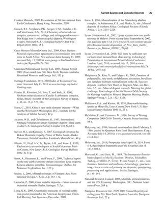 Current Sources and Domestic Reserves          25

Frontier Minerals, 2009, Presentation at 5th International Rare   Lurie, J., 1986, Mineralization of the Pilanesberg alkaline
  Earth Conference, Hong Kong, November, 2009.                      complex, in Anhaeusser, C.R., and Maske, S., eds., Mineral
                                                                    deposits of southern Africa: Geological Society of South
Grauch, R.I., Verplanck, P.K., Seeger, C.M., Budahn, J.R.,          Africa, v. 2, p. 2215–2228.
  and Van Gosen, B.S., 2010, Chemistry of selected core
  samples, concentrate, tailings, and tailings pond waters—       Lynas Corporation Ltd., 2007, Lynas acquires new rare earths
  Pea Ridge iron (-lanthanide-gold) deposit, Washington             resource in Malawi: Press release dated September 6, 2007,
  County, Missouri: U.S. Geological Survey Open-File                5 p. accessed July 15 at www.lynascorp.com/content/upload/
  Report 2010–1080, 15 p.                                           files/Announcements/Acquisition_of_New_Rare_Earths_
                                                                    Resource_in_Malawi_060907_(2).pdf.
Great Western Minerals Group Ltd., 2009, Great Western
  Minerals signs option agreement to recommission rare earth      Lynas Corporation Ltd., 2010, Will there be sufficient rare
  mine in South Africa: News release dated January 13, 2009,        earths to meet demand from clean energy technology?:
  accessed July 15, 2010 at www.gwmg.ca/html/media/news/            Presentation at International Minor Metals Conference,
  index.cfm?ReportID=203280.                                        London, April, 2010, accessed July 15, 2010 at www.
                                                                    lynascorp.com/content/upload/files/Presentations/MMTA_
Greenland Minerals and Energy Ltd., 2009, Annual Report             APRIL_2010.pdf.
  2009 (Year ended June 30): West Perth, Western Australia,
  Greenland Minerals and Energy Ltd., 112 p.                      Malyukova, N., Kim, V., and Tulyaev, R., 2005, Zonation of
                                                                   polymetallic, rare-earth, molybdenum, zirconium, beryllium
Heritage Foundation, 2010, 2010 Index of Economic Free-            and tantalum-niobium mineralization in the Ak-Tyuz ore
  dom: Accessed July 13, 2010 at www.heritage.org/index/           deposits (northern Tien Shan), in Jingwen, Mao, and Bier-
  Ranking.aspx.                                                    lein, F.P., eds., Mineral deposit research; Meeting the global
Hirano, H., Kamitani, M., Sato, T., and Sudo, S., 1990,            challenge; Proceedings of the 8th Biennial SGA Society
  Niobium mineralization of Catalão I carbonatite complex,         for Geology Applied to Mineral Deposits Meeting: Berlin,
  Goias, Brazil: Bulletin of the Geological Survey of Japan,       Springer Verlag, v. 2, p. 1323–1326.
  v. 41, no. 11, p. 577–594.
                                                                  McKeown, F.A., and Klemic, H., 1956, Rare-earth-bearing
Hurst, C., 2010, China’s rare earth elements industry—What         apatite at Mineville, Essex County, New York: U.S. Geo-
  can the West learn?: Washington, D.C., Institute for the         logical Survey Bulletin 1046–B, 23 p.
  Analysis of Global Security, 42 p.
                                                                  McMahon, F., and Cervantes, M., 2010, Survey of Mining
Jackson, W.D., and Christiansen, G., 1993, International           Companies 2009/2010: Toronto, Ontario, Fraser Institute,
  Strategic Minerals Inventory Summary Report—Rare-earth           88 p.
  oxides: U.S. Geological Survey Circular 930–N, 68 p.
                                                                  Molycorp, Inc., 1986, Internal memorandum dated February 5,
Keyser, H.J., and Kennedy, J., 2007, Geological report on the      1986, quoted by Quantum Rare Earth Developments Corp.:
  Bokan Mountain property, Prince of Wales Island, Alaska:         Accessed July 14, 2010 at www.quantumrareearth.com/elk-
  Vancouver, British Columbia, Landmark Minerals Inc., 48 p.       creek.html.

Klemic, H., Heyl, A.V., Jr., Taylor, A.R., and Stone, J., 1959,   Molycorp, Inc., 2010, Prospectus dated April 16, 2010, Form
  Radioactive rare-earth deposit at Scrub Oaks mine, Mor-          S-1, Registration Statement under the Securities Act of
  ris County, New Jersey: U.S. Geological Survey Bulletin          1933, 108 p.
  1082–B, 34 p.
                                                                  Morteani, G., and Satir, M., 1989, The bastnaesite-fluorite-
Knox, A., Heymann, L., and Fleury, F., 2009, Technical report      barite deposit of the Kizilcaören District, Eskisehhir,
  on the rare earth-elements-yttrium-zirconium Zeus property,      Turkey, in Möller, P., Černý, P., and Saupé, F., eds., Lan-
  Kipawa alkaline complex, Temiscamingue, Québec, for              thanides, tantalum and niobium—Mineralogy, geochem-
  Matamec Explorations Inc., 159 p.                                istry, characteristics of primary ore deposits, prospecting,
                                                                   processing and applications: Berlin, Springer,
Kušnir, I., 2000, Mineral resources of Vietnam: Acta Mon-          p. 189–194.
  tanistica Slovaca, v. 5, no. 2, p. 165–172.
                                                                  National Research Council, 2008, Minerals, critical minerals,
Laznicka, P., 2006, Giant metallic deposits—Future sources of       and the U.S. Economy: Washington, D.C., National Acad-
  industrial minerals: Berlin, Springer, 732 p.                     emies Press, 264 p.
Long, K.R., 2009, Quantitative measures of mineral supply         Navigator Resources Ltd., 2009, 2009 Annual Report (year
  risk, poster presented at the American Geophysical Union,         ending June 30): West Perth, Western Australia, Navigator
  Fall Meeting, San Francisco, December, 2009.                      Resources Ltd., 72 p.
 