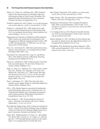26     The Principal Rare Earth Elements Deposits of the United States

Noble, A.C., Clark, J.G., and Ranta, D.E., 2009, Technical       Stans Energy Corporation, 2010, website, www.stansenergy.
  report on the mineral resources of the Bear Lodge rare-          com/K_Overview.htm, accessed July 15, 2010.
  earths project located in Crook County, Wyoming, USA,
  prepared for Rare Element Resources Ltd.: Lakewood,            Stigler, George, 1983, The organization of industry: Chicago,
  Colorado, Ore Reserves Engineering, 173 p.                        Illinois, University of Chicago Press, 356 p.

Northern Uranium Ltd., 2010, website, www.northernuranium.       Transparency International, 2010, Corruption Perceptions
  com.au/index.php/rare_earths/12, accessed July 15, 2010.         Index 2009, accessed September 8, 2010, at http://www.
                                                                   transparency.org/policy_research/surveys_indices/cpi/2009/
Oreskes, N., and Einaudi, MT., 1990, Origin of rare earth          cpi_2009_table.
  element-enriched hematite breccias at the Olympic Dam
  Cu-U-Au-Ag deposit, Roxby Downs, South Australia: Eco-         U.S. Geological Survey, 2010, Mineral Commodity Summa-
  nomic Geology, v. 85, no. 1, p. 1–28.                            ries, 2010, accessed September 8, 2010, at http://minerals.
                                                                   usgs.gov/minerals/index.html.
Organization for Economic Co-Operation and Development,
  2008, Country risk classification for participants to the      Wedow, Helmuth, Jr., 1967, The Morro de Ferro thorium and
  Arrangement on Officially Supported Export Credits, 1999        rare-earth ore deposit, Pocos de Caldas District, Brazil: U.S.
  to 2009: Downloaded July 13, 2009 from www.oecd.org/            Geological Survey Bulletin 1185–D, 34 p.
  dataoecd/9/12/35483246.pdf.
                                                                 World Bank, 2010, Worldwide Governance Indicators, 1996–
Orris, G.J., and Grauch, R.I., 2002, Rare earth element mines,    2008, accessed September 8, 2010, at http://info.worldbank.
  deposits, and occurrences: U.S. Geological Survey Open-         org/governance/wgi/sc_chart.asp.
  File Report 2002–0189, 174 p.
Osterwald, F.W., Osterwald, D.B., Long, J.S., and Wilson,
  W.H., 1966, Mineral resources of Wyoming: Wyoming
  Geological Survey Bulletin 50, 287 p.
Palmer, K., and Broad, P., 2007, Technical report on the Thor
  Lake rare metals project, NT, for Avalon Ventures Ltd.:
  Toronto, Ontario, Wardrop, 197 p.
Papp, J.F., Bray, E.L., Edelstein, D.L., Fenton, M.D., Guber-
  man, D.E., Hedrick, J.B., Jorgenson, J.D., Kuck, P.H.,
  Shedd, K.B., and Tolcin, A.C., 2008, Factors that influ-
  ence the price of Al, Cd, Co, Cu, Fe, Ni, Pb, rare earth
  elements, and Zn: U.S. Geological Survey Open-File
  Report 2008–1356, 61 p.
Paul, J., and Stubens, T.C., 2009, Thor Lake-Lake Zone
  mineral resource update: Report to Avalon Rare Metals Inc.,
  Toronto, Ontario, Wardrop, 194 p.
Pell, J., 1996, Mineral deposits associated with carbonatites
  and related alkaline igneous rocks, in Mitchell, R.H., ed.,
  Undersaturated alkaline rocks; mineralogy, petrogenesis,
  and economic potential: Mineralogical Association of
  Canada Short Course 24, p. 271–310.
Peters, William C., 1966, The pre-production interval of
  mines—Summary of an industry-wide survey: Mining
  Engineering, v. 18, no. 8, p. 63–64.
Raw Materials Supply Group, 2010, Critical raw materials for
  the EU—Report of the Ad-hoc Working Group on defining
  critical raw materials: Raw Materials Supply Group, Euro-
  pean Commission, Enterprise and Industry, 220 p.
Staatz, M.H., Armbrustmacher, T.J., Olson, J.C., Brownfield,
  I.K., Brock, M.R., Lemons, J.F., Jr., Coppa, L.V., and Clin-
  gan, B.V., 1979, Principal thorium resources in the United
  States: U.S. Geological Survey Circular 805, 42 p.
 
