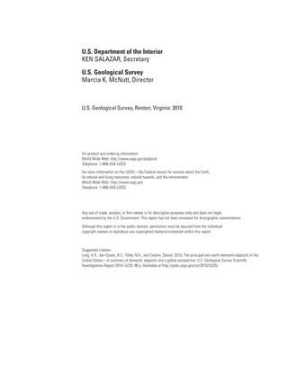 U.S. Department of the Interior
KEN SALAZAR, Secretary

U.S. Geological Survey
Marcia K. McNutt, Director



U.S. Geological Survey, Reston, Virginia: 2010




For product and ordering information:
World Wide Web: http://www.usgs.gov/pubprod
Telephone: 1-888-ASK-USGS
For more information on the USGS—the Federal source for science about the Earth,
its natural and living resources, natural hazards, and the environment:
World Wide Web: http://www.usgs.gov
Telephone: 1-888-ASK-USGS




Any use of trade, product, or firm names is for descriptive purposes only and does not imply
endorsement by the U.S. Government. This report has not been reviewed for stratigraphic nomenclature.

Although this report is in the public domain, permission must be secured from the individual
copyright owners to reproduce any copyrighted material contained within this report.



Suggested citation:
Long, K.R., Van Gosen, B.S., Foley, N.K., and Cordier, Daniel, 2010, The principal rare earth elements deposits of the
United States—A summary of domestic deposits and a global perspective: U.S. Geological Survey Scientific
Investigations Report 2010–5220, 96 p. Available at http://pubs.usgs.gov/sir/2010/5220/.
 