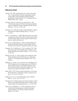 34     The Principal Rare Earth Elements Deposits of the United States


References Cited

Cathrall, J.B., 1994, Geochemical survey of the Craig study
     area—Craig and Dixon Entrance quadrangles and the
     western edges of the Ketchikan and Prince Rupert
     quadrangles, southeast Alaska: U.S. Geological Survey
     Bulletin 2082, 52 p., 1 plate.

De Saint-André, B., Lancelot, J.R., and Collot, B., 1983,
    U-Pb geochronology of the Bokan Mountain peralkaline
    granite, southeastern Alaska: Canadian Journal of Earth
    Sciences, v. 20, no. 2, p. 236–245.

Heylmun, E.B., 1999, Rare earths at Bokan Mountain, Alaska:
    International California Mining Journal, v. 68, no. 5,
    p. 44–46.

Kent, S., and Sullivan, C., 2004, 2004 Preliminary assessment/
     site inspection report, Ross Adams uranium mine, Prince
     of Wales Island, Alaska: Private report for USDA Forest
     Service, Kent & Sullivan, Inc.

Keyser, H.J., and McKenney, J., 2007, Geological Report on
    the Bokan Mountain Property, Prince of Wales Island,
    Alaska: Private report for Landmark Minerals, Inc., 48 p.

Lanphere, M.A., MacKevett, Jr., E.M., and Stern, T.W., 1964,
    Potassium-argon and lead-alpha ages of plutonic rocks,
    Bokan Mountain area, Alaska: Science, v. 145, no. 3633,
    p. 705–707.
MacKevett, E.M., Jr., 1963, Geology and ore deposits of the
    Bokan Mountain uranium-thorium area, southeastern
    Alaska: U.S. Geological Survey Bulletin 1154, 125 p.,
    5 plates.

Philpotts, J.A., Taylor, C.D., Tatsumoto, M., and Belkin, H.E.,
     1998, Petrogenesis of late-stage granites and Y-REE-Zr-
     Nb-enriched vein dikes of the Bokan Mountain stock,
     Prince of Wales Island, southeastern Alaska: U.S. Geo-
     logical Survey Open-File Report 98–0459, 71 p.

Staatz, M.H., 1978, I and L uranium and thorium vein system,
     Bokan Mountain, southeastern Alaska: Economic Geol-
     ogy, v. 73, no. 4, p. 512–523.

Stephens, F.H., 1971, The Kendrick Bay project: Western
     Miner, v. 44, no. 10, p. 151–158.

Thompson, T.B., 1988, Geology and uranium-thorium mineral
    deposits of the Bokan Mountain granite complex, south-
    eastern Alaska: Ore Geology Reviews, v. 3, p. 193–210.

Warner, J.D., and Barker, J.C., 1989, Columbium- and rare-
    earth element-bearing deposits at Bokan Mountain,
    southeast Alaska: U.S. Bureau of Mines Open File
    Report 33–89, 196 p.
 