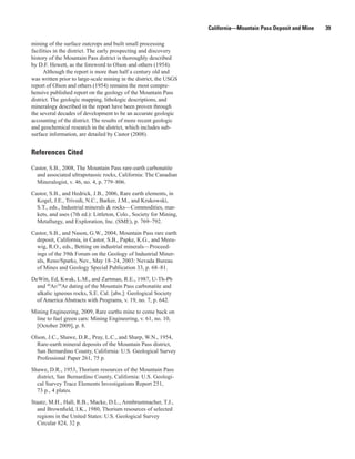 California—Mountain Pass Deposit and Mine   39

mining of the surface outcrops and built small processing
facilities in the district. The early prospecting and discovery
history of the Mountain Pass district is thoroughly described
by D.F. Hewett, as the foreword to Olson and others (1954).
      Although the report is more than half a century old and
was written prior to large-scale mining in the district, the USGS
report of Olson and others (1954) remains the most compre-
hensive published report on the geology of the Mountain Pass
district. The geologic mapping, lithologic descriptions, and
mineralogy described in the report have been proven through
the several decades of development to be an accurate geologic
accounting of the district. The results of more recent geologic
and geochemical research in the district, which includes sub-
surface information, are detailed by Castor (2008).


References Cited
Castor, S.B., 2008, The Mountain Pass rare-earth carbonatite
  and associated ultrapotassic rocks, California: The Canadian
  Mineralogist, v. 46, no. 4, p. 779–806.

Castor, S.B., and Hedrick, J.B., 2006, Rare earth elements, in
  Kogel, J.E., Trivedi, N.C., Barker, J.M., and Krukowski,
  S.T., eds., Industrial minerals & rocks—Commodities, mar-
  kets, and uses (7th ed.): Littleton, Colo., Society for Mining,
  Metallurgy, and Exploration, Inc. (SME), p. 769–792.

Castor, S.B., and Nason, G.W., 2004, Mountain Pass rare earth
  deposit, California, in Castor, S.B., Papke, K.G., and Meeu-
  wig, R.O., eds., Betting on industrial minerals—Proceed-
  ings of the 39th Forum on the Geology of Industrial Miner-
  als, Reno/Sparks, Nev., May 18–24, 2003: Nevada Bureau
  of Mines and Geology Special Publication 33, p. 68–81.

DeWitt, Ed, Kwak, L.M., and Zartman, R.E., 1987, U-Th-Pb
  and 40Ar/39Ar dating of the Mountain Pass carbonatite and
  alkalic igneous rocks, S.E. Cal. [abs.]: Geological Society
  of America Abstracts with Programs, v. 19, no. 7, p. 642.

Mining Engineering, 2009, Rare earths mine to come back on
 line to fuel green cars: Mining Engineering, v. 61, no. 10,
 [October 2009], p. 8.

Olson, J.C., Shawe, D.R., Pray, L.C., and Sharp, W.N., 1954,
  Rare-earth mineral deposits of the Mountain Pass district,
  San Bernardino County, California: U.S. Geological Survey
  Professional Paper 261, 75 p.

Shawe, D.R., 1953, Thorium resources of the Mountain Pass
  district, San Bernardino County, California: U.S. Geologi-
  cal Survey Trace Elements Investigations Report 251,
  73 p., 4 plates.

Staatz, M.H., Hall, R.B., Macke, D.L., Armbrustmacher, T.J.,
  and Brownfield, I.K., 1980, Thorium resources of selected
  regions in the United States: U.S. Geological Survey
  Circular 824, 32 p.
 