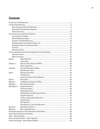 iii




Contents
Introduction and Background ......................................................................................................................1
The Rare Earth Elements ..............................................................................................................................3
      Basic Geology of Rare Earth Elements .............................................................................................3
      Mineralogy of United States Deposits ..............................................................................................7
      References Cited.................................................................................................................................14
Current Sources and Domestic Reserves ...............................................................................................15
      Concentration of Supply ....................................................................................................................15
      Risk of Supply Interruption ................................................................................................................17
      Domestic and World Resources.......................................................................................................18
      Developing Rare Earth Elements Resources .................................................................................19
      Developing a Rare Earth Elements Mine ........................................................................................21
      Summary...............................................................................................................................................23
      References Cited.................................................................................................................................24
The Principal Rare Earth Elements Deposits of the United States ......................................................27
      Glossary of Terms ...............................................................................................................................27
      References Cited.................................................................................................................................27
Alaska—            Bokan Mountain ...........................................................................................................28
                   Salmon Bay ...................................................................................................................35
California—        Mountain Pass Deposit and Mine .............................................................................36
                   Music Valley Area ........................................................................................................40
Colorado—          Iron Hill Carbonatite Complex.....................................................................................41
                   Wet Mountains Area ...................................................................................................45
Idaho—             Diamond Creek Area ...................................................................................................49
                   Hall Mountain ...............................................................................................................51
                   Lemhi Pass district, Idaho–Montana ........................................................................53
Illinois—          Hicks Dome ...................................................................................................................56
Missouri—          Pea Ridge Iron Deposit and Mine..............................................................................57
Nebraska—          Elk Creek Carbonatite ..................................................................................................63
New Mexico— Capitan Mountains .......................................................................................................65
                   El Porvenir District .......................................................................................................66
                   Gallinas Mountains ......................................................................................................67
                   Gold Hill Area and White Signal District ..................................................................69
                   Laughlin Peak Area......................................................................................................70
                   Lemitar and Chupadera Mountains ..........................................................................71
                   Petaca District ..............................................................................................................72
                   Red Hills Area ...............................................................................................................73
                   Wind Mountain, Cornudas Mountains .....................................................................74
New York—          Mineville Iron District ..................................................................................................75
Wyoming—           Bear Lodge Mountains ................................................................................................78
Phosphorite Deposits in the Southeastern United States ....................................................................80
Placer Rare Earth Elements Deposits ......................................................................................................84
Idaho—Placer Deposits .............................................................................................................................86
North and South Carolina—Placer Deposits ..........................................................................................90
Florida and Georgia—Beach Placer Deposits .......................................................................................93
 
