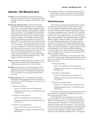 Colorado—Wet Mountains Area              45

                                                                (This estimate was based on average concentrations of 0.46
Colorado—Wet Mountains Area                                         percent ThO2, 0.21 percent total light rare earth elements
                                                                    oxides, and 0.14 percent total heavy rare earth elements
Location: In the Wet Mountains and surrounding area in              oxides.)
    Fremont and Custer Counties of south-central Colorado.
    Latitude: 38.16695 N., Longitude: 105.21388 W.; datum:
    WGS84                                                       Detailed Discussion
Deposit type and basic geology: Thorium (Th) and rare                This thorium-rare earth elements (REE) district, located
   earth elements (REE) are noted in veins, syenite dikes,      in Fremont and Custer Counties of south-central Colorado,
   fracture zones, and carbonatite dikes (Armbrustmacher,       may be comparable in thorium and REE resources to the
   1988) associated with three Cambrian alkaline complexes      Lemhi Pass district of Idaho-Montana. Thorium-REE deposits
   (Olson and others, 1977) that intruded the surrounding       are exposed throughout an area of about 60 km (37 mi) north
   Precambrian terrane. Thorium-REE−mineralized veins           to south by 24 km (15 mi) west to east. Thorium and REE are
   and fracture zones, which are distal to the three alkaline   found in veins, syenite dikes, fracture zones, and carbonatite
   intrusive complexes, have the highest economic poten-        dikes (Armbrustmacher, 1988) associated with three Cambrian
   tial for thorium and rare earth elements resources. The      alkaline complexes (Olson and others, 1977) that intruded
   thorium-REE veins and fracture zones are linear features,    the surrounding Precambrian terrane. These three alkaline
   typically 1–2 m (3.3–6.6 ft) thick, but a few are as much    complexes are the McClure Mountain Complex (Shawe and
   as 15 m (49 ft) thick. Some individual thorium veins can     Parker, 1967; Armbrustmacher, 1984), the Gem Park Complex
   be traced in outcrop for 1.5 km (0.9 mi) and some radio-     (Parker and Sharp, 1970), and the complex at Democrat Creek
   active fracture zones as much as 13 km (8 mi). Most of       (Armbrustmacher, 1984). The thorium-REE-mineralized
   these vein and fracture-zone deposits lie within a 57 km2    veins and fracture zones, which are distal to the three alkaline
   (22 mi2) tract of Precambrian gneiss and migmatite           intrusive complexes, have the highest economic potential for
   located south and southeast of a quartz syenite complex      thorium and REE resources.
   at Democrat Creek. Christman and others (1953, 1959)              On the basis of 201 samples of veins and fracture zones,
   mapped nearly 400 veins in this area.                        the USGS (Armbrustmacher, 1988) estimated that the vein and
                                                                fracture zone deposits of the Wet Mountains area contain the
Status: No apparent exploration activity is underway in this    following resources:
    district at present (2010). Many of the prospective vein
    and fracture-zone deposits occur on private lands.               • Thorium oxide (ThO2)
                                                                          Reserves of 58,200 metric tons (64,200 tons);
Production: No thorium or rare earth elements have been
    produced from the district. Modest exploration activity,              Probable potential resources of 145,600 metric tons
    apparently during the 1950s, prospected the radioactive               (160,500 tons);
    veins in the district; the prospecting included shallow          • Total light rare earth elements
    trenching.
                                                                          Reserves of 26,600 metric tons (29,300 tons);
Estimated resources: The U.S. Geological Survey (Arm-                     Probable potential resources of 66,500 metric tons
    brustmacher, 1988) estimated that the vein and fracture               (73,270 tons);
    zone deposits of the Wet Mountains area contain the fol-
    lowing resources:                                                • Total heavy rare earth elements
                                                                          Reserves of 17,700 metric tons (19,540 tons); and
    • Thorium oxide (ThO2)
                                                                          Probable potential resources of 44,300 metric tons
          Reserves of 58,200 metric tons (64,200 tons);                   (48,850 tons).
          Probable potential resources of 145,600 metric tons        This estimate incorporates average concentrations of 0.46
          (160,500 tons);                                       percent ThO2, 0.21 percent total light REE oxides, and 0.14
    • Total light rare earth elements                           percent total heavy REE oxides.
                                                                     The thorium-REE veins and fracture zones are linear
          Reserves of 26,600 metric tons (29,300 tons);
                                                                features, typically 1–2 m (3.3–6.6 ft) thick, but a few are as
          Probable potential resources of 66,500 metric tons    much as 15 m (49 ft) thick (fig. 11). Some individual thorium
          (73,270 tons)                                         veins can be traced in outcrop for 1.5 km (0.9 mi) and some
    • Total heavy rare earth elements                           radioactive fracture zones for as much as 13 km (8 mi). Most
                                                                of these vein- and fracture-zone deposits are distributed within
         Reserves of 17,700 metric tons (19,540 tons);          a 57 km2 (22 mi2) tract of Precambrian gneiss and migmatite
         Probable potential resources of 44,300 metric tons     located south and southeast of a quartz syenite complex at
         (48,850 tons).                                         Democrat Creek. Christman and others (1953, 1959) mapped
 