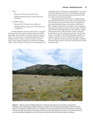 Colorado—Wet Mountains Area         47

     • ThO2                                                         study found only 30–40 parts per million (ppm) Th, equivalent
                                                                    to 0.0034–0.0046 percent ThO2, and 590–680 ppm total rare
          Reserves of 119 metric tons (131 tons);
                                                                    earth elements. Cerium accounts for about 40 percent of the
          Probable potential resources of 683 metric tons           rare earth content of the syenite dikes.
          (753 tons);                                                     Sampling and geochemical analyses completed during
                                                                    this study showed that the syenite, mafic, and ultramafic rock
     • Total REE oxides                                             units that form the core of the three intrusive complexes do
          Reserves of 2,270 metric tons (2,500 tons);               not contain particularly large concentrations of thorium or
          Probable potential resources of 12,970 metric tons        REE. Samples of the quartz syenite pluton of the complex at
          (14,300 tons).                                            Democrat Creek had an average content of 62 ppm Th (0.007
                                                                    percent ThO2) and 700 ppm total rare earth elements. Gabbro
     The Wet Mountains area also contains thin (≤2 m thick)         and pyroxenite units of the Gem Park complex showed no
red syenite dikes that contain anomalous thorium and REE,           greater than 13 ppm Th and average total rare earth elements
particularly where the dikes are located nearest the intrusive      content of 190 ppm. In the McClure Mountain complex, all
centers. The syenite dikes are composed primarily of alkali         samples of the plutonic units of hornblende-biotite syenite
feldspar and ferric oxides, with trace amounts of thorite,          (fig. 12), nepheline syenite, pyroxenite, and gabbro contained
barite, rutile, xenotime, bastnasite, and brockite (Armbrust-       less than10 ppm Th and no more than 355 ppm total rare earth
macher, 1988). Samples of red syenite veins analyzed by this        elements content.




       Figure 12. West-facing view of McClure Mountain, Fremont County, Colorado. The mountain is composed of a
       hornblende-biotite syenite phase of McClure Mountain complex. This stock is genetically related to thorium-rare earth
       elements vein deposits of Wet Mountains area. However, this rock unit and other core units of three intrusive complexes
       in this area contain only modest concentrations of thorium and rare earth elements. The thorium- and rare earth–bearing
       minerals crystallized in epigenetic vein and fracture-zone deposits distal to the alkaline intrusive complexes.
 