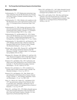 48     The Principal Rare Earth Elements Deposits of the United States


References Cited                                                 Shawe, D.R., and Parker, R.L., 1967, Mafic-ultramafic layered
                                                                   intrusion at Iron Mountain, Fremont County, Colorado: U.S.
                                                                   Geological Survey Bulletin 1251–A, 28 p.
Armbrustmacher, T.J., 1979, Replacement and primary mag-
  matic carbonatites from the Wet Mountains area, Fremont        Staatz, M.H., and Conklin, N.M., 1966, Rare-earth thorium
  and Custer Counties, Colorado: Economic Geology, v. 74,          carbonate veins of the Road Gulch area, northern Wet
  no. 4, p. 888–901.                                               Mountains, Colorado, in Geological Survey research, 1966,
Armbrustmacher, T.J., 1984, Alkaline rock complexes in the         Chapter B: U.S. Geological Survey Professional Paper
  Wet Mountains area, Custer and Fremont Counties, Colo-           550–B, p. 130–133.
  rado: U.S. Geological Survey Professional Paper 1269,
  33 p.

Armbrustmacher, T.J., 1988, Geology and resources of tho-
  rium and associated elements in the Wet Mountains area,
  Fremont and Custer Counties, Colorado: U.S. Geological
  Survey Professional Paper 1049–F, 34 p., 1 plate.
Armbrustmacher, T.J., and Brownfield, I.K., 1978, Carbon-
  atites in the Wet Mountains area, Custer and Fremont Coun-
  ties, Colorado—Chemical and mineralogical data: U.S.
  Geological Survey Open-File Report 78–177, 6 p., 3 sheets.
Armbrustmacher, T.J., Brownfield, I.K., and Osmonson, L.M.,
  1979, Multiple carbonatite dike at McClure Gulch, Wet
  Mountains alkalic province, Fremont County, Colorado:
  The Mountain Geologist, v. 16, no. 2, p. 37–45.
Christman, R.A., Brock, M.R., Pearson, R.C., and Singewald,
  Q.D., 1959, Geology and thorium deposits of the Wet
  Mountains, Colorado—A progress report: U.S. Geological
  Survey Bulletin 1072–H, 535 p.

Christman, R.A., Heyman, A.M., Dellwig, L.F., and Gott, G.B.,
  1953, Thorium investigations 1950–52, Wet Mountains, Col-
  orado: U.S. Geological Survey Circular 290, 40 p., 5 plates.

Heinrich, E.W., and Dahlem, D.H., 1967, Carbonatites and
  alkalic rocks of the Arkansas River area, Fremont County,
  Colorado, 4—The Pinon Peak breccia pipes: American
  Mineralogist, v. 52, nos. 5 and 6, p. 817–831.

Heinrich, E.W., and Salotti, C.A., 1975, A colloform car-
  bonatite, McCoy Gulch, Fremont County, Colorado: The
  Mountain Geologist, v. 12, no. 3, p. 103–111.

Heinrich, E.W., and Shappirio, J.R., 1966, Alkalic rocks
  and carbonatites of the Arkansas River Canyon, Fremont
  County, Colorado, 3—The Amethyst carbonatites: Ameri-
  can Mineralogist, v. 51, no. 7, p. 1088–1106.

Olson, J.C., Marvin, R.F., Parker, R.L., and Mehnert, H.H.,
  1977, Age and tectonic setting of lower Paleozoic alka-
  lic and mafic rocks, carbonatites, and thorium veins in
  south-central Colorado: U.S. Geological Survey Journal of
  Research, v. 5, no. 6, p. 673–687.

Parker, R.L., and Sharp, W.N., 1970, Mafic-ultramafic igneous
  rocks and associated carbonatites of the Gem Park Com-
  plex, Custer and Fremont Counties, Colorado: U.S. Geo-
  logical Survey Professional Paper 649, 24 p.
 