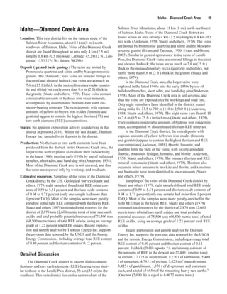 Idaho—Diamond Creek Area          49

                                                                     Salmon River Mountains, about 13 km (8 mi) north-northwest
Idaho—Diamond Creek Area                                             of Salmon, Idaho. Veins of the Diamond Creek district are
Location: This vein district lies on the eastern slope of the        found across an area of only 4 km (2.5 mi) long by 0.8 km (0.5
   Salmon River Mountains, about 13 km (8 mi) north-                 mi) wide (Anderson, 1958; Staatz and others, 1979). The veins
   northwest of Salmon, Idaho. Veins of the Diamond Creek            are hosted by Proterozoic quartzite and siltite and by Mesopro-
   district are found throughout an area only 4 km (2.5 mi)          terozoic granite (Evans and Zartman, 1990; Evans and Green,
   long by 0.8 km (0.5 mi) wide. Latitude: 45.29112 N., Lon-         2003). Similar in general appearance to the veins of Lemhi
   gitude: 113.95174 W.; datum: WGS84                                Pass, the Diamond Creek veins are mineral fillings in fractured
                                                                     and sheared bedrock; the veins are as much as 7.6 m (25 ft )
Deposit type and basic geology: The veins are hosted by              thick in the metasedimentary rocks (quartzite and siltite), but
   Proterozoic quartzite and siltite and by Mesoproterozoic          rarely more than 0.6 m (2 ft ) thick in the granite (Staatz and
   granite. The Diamond Creek veins are mineral fillings in          others, 1979).
   fractured and sheared bedrock; the veins are as much as                 In the Diamond Creek area, the larger veins were
   7.6 m (25 ft) thick in the metasedimentary rocks (quartz-         explored in the latest 1940s into the early 1950s by use of
   ite and siltite) but rarely more than 0.6 m (2 ft) thick in       bulldozed trenches, short adits, and hand-dug pits (Anderson,
   the granite (Staatz and others, 1979). These veins contain        1958). Most of the Diamond Creek area is soil covered, and
   considerable amounts of hydrous iron oxide minerals,              thus the veins are exposed only by workings and road cuts.
   accompanied by disseminated thorium−rare earth ele-               Only eight veins have been identified in the district, traced
   ments−bearing minerals. The vein deposits with copious            along strike for 33.5 to 780 m (110 to 2,560 ft ) (Anderson,
   amounts of yellow-to-brown iron oxides (limonite and              1958; Staatz and others, 1979). The eight veins vary from 0.15
   goethite) appear to contain the highest thorium (Th) and          to 7.6 m (0.5 to 25 ft ) in thickness (Staatz and others, 1979).
   rare earth elements (REE) concentrations.                         They contain considerable amounts of hydrous iron oxide min-
Status: No apparent exploration activity is underway in this         erals, accompanied by disseminated thorium-REE minerals.
    district at present (2010). Within the last decade, Thorium            In the Diamond Creek district, the vein deposits with
    Energy Inc. sampled vein deposits in the district.               copious amounts of yellow to brown iron oxides (limonite
                                                                     and goethite) appear to contain the highest thorium and REE
Production: No thorium or rare earth elements have been              concentrations (Anderson, 1958). Quartz, limonite, and
   produced from the district. In the Diamond Creek area, the        goethite form the bulk of the veins, with locally abundant
   larger veins were explored to evaluate their radioactivity
                                                                     fluorite, potassium feldspar, hematite, and biotite (Anderson,
   in the latest 1940s into the early 1950s by use of bulldozed
                                                                     1958; Staatz and others, 1979). The primary thorium and REE
   trenches, short adits, and hand-dug pits (Anderson, 1958).
                                                                     mineral is monazite (Staatz and others, 1979). Thorium also
   Most of the Diamond Creek area is soil covered, and thus
                                                                     occurs in minor amounts in brockite and thorite, and xenotime
   the veins are exposed only by workings and road cuts.
                                                                     and bastnasite have been identified in trace amounts (Staatz
Estimated resources: Sampling of the veins of the Diamond            and others, 1979).
    Creek district by the U.S. Geological Survey (Staatz and               Sampling of the veins of the Diamond Creek district by
    others, 1979, eight samples) found total REE oxide con-          Staatz and others (1979, eight samples) found total REE oxide
    tents of 0.59 to 5.51 percent and thorium oxide contents         contents of 0.59 to 5.51 percent and thorium oxide contents of
    of 0.04 to 1.71 percent (only one sample had more than           0.04 to 1.71 percent (only one sample had more than 1 percent
    1 percent ThO2). Most of the samples were more greatly           ThO2). Most of the samples were more greatly enriched in the
    enriched in the light REE compared with the heavy REE.           light REE than in the heavy REE. Staatz and others (1979)
    Staatz and others (1979) estimated total reserves for the        estimated total reserves for the district of 2,870 tons (2,600
    district of 2,870 tons (2,600 metric tons) of total rare-earth   metric tons) of total rare-earth oxides and total probable
    oxides and total probable potential resources of 75,500 tons     potential resources of 75,500 tons (68,500 metric tons) of total
    (68,500 metric tons) of total REE oxides, using an average       REE oxides, using an average grade of 1.22 percent total REE
    grade of 1.22 percent total REE oxides. Recent explora-          oxides.
    tion and sample analysis by Thorium Energy Inc. supports               Recent exploration and sample analysis by Thorium
    the previous data reported by the USGS and the Atomic            Energy Inc. supports the previous data reported by the USGS
    Energy Commission., including average total REE content          and the Atomic Energy Commission., including average total
    of 0.80 percent and thorium content of 0.12 percent.             REE content of 0.80 percent and thorium content of 0.12
                                                                     percent. Hedrick (2010) reports, “A preliminary estimate of
Detailed Discussion                                                  the amounts of REE in the deposit are 22,400 t (metric tons)
                                                                     of cerium, 17,125 of neodymium, 8,220 t of lanthanum, 5,480
      The Diamond Creek district in eastern Idaho contains           t of samarium, 4,795 t of yttrium, 3,425 t of praseodymium,
thorium- and rare earth elements (REE)-bearing veins simi-           3,425 t of gadolinium, 1,370 t of dysprosium and europium
lar to those in the Lemhi Pass district, 56 km (35 mi) to the        each, and a total of 685 t of the remaining heavy rare earths.”
southeast. This vein district lies on the eastern slope of the       (One ton (2,000 lb) is equal to 0.9072 metric tons.)
 