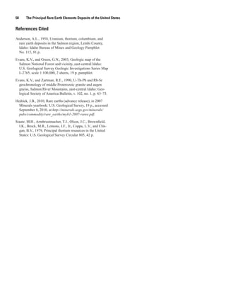 50     The Principal Rare Earth Elements Deposits of the United States


References Cited

Anderson, A.L., 1958, Uranium, thorium, columbium, and
  rare earth deposits in the Salmon region, Lemhi County,
  Idaho: Idaho Bureau of Mines and Geology Pamphlet
  No. 115, 81 p.

Evans, K.V., and Green, G.N., 2003, Geologic map of the
  Salmon National Forest and vicinity, east-central Idaho:
  U.S. Geological Survey Geologic Investigations Series Map
  I–2765, scale 1:100,000, 2 sheets, 19 p. pamphlet.

Evans, K.V., and Zartman, R.E., 1990, U-Th-Pb and Rb-Sr
  geochronology of middle Proterozoic granite and augen
  gneiss, Salmon River Mountains, east-central Idaho: Geo-
  logical Society of America Bulletin, v. 102, no. 1, p. 63–73.

Hedrick, J.B., 2010, Rare earths (advance release), in 2007
  Minerals yearbook: U.S. Geological Survey, 19 p., accessed
  September 8, 2010, at http://minerals.usgs.gov/minerals/
  pubs/commodity/rare_earths/myb1-2007-raree.pdf.

Staatz, M.H., Armbrustmacher, T.J., Olson, J.C., Brownfield,
  I.K., Brock, M.R., Lemons, J.F., Jr., Coppa, L.V., and Clin-
  gan, B.V., 1979, Principal thorium resources in the United
  States: U.S. Geological Survey Circular 805, 42 p.
 