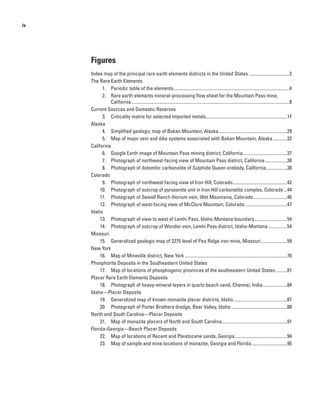 iv




     Figures
     Index map of the principal rare earth elements districts in the United States ...................................2
     The Rare Earth Elements
           1. Periodic table of the elements....................................................................................................4
           2. Rare earth elements mineral-processing flow sheet for the Mountain Pass mine,
               California ........................................................................................................................................8
     Current Sources and Domestic Reserves
           3. Criticality matrix for selected imported metals......................................................................17
     Alaska
           4. Simplified geologic map of Bokan Mountain, Alaska ...........................................................29
           5. Map of major vein and dike systems associated with Bokan Mountain, Alaska ............32
     California
           6. Google Earth image of Mountain Pass mining district, California ......................................37
           7. Photograph of northwest-facing view of Mountain Pass district, California ...................38
           8. Photograph of dolomitic carbonatite of Sulphide Queen orebody, California ..................38
     Colorado
           9. Photograph of northwest-facing view of Iron Hill, Colorado...............................................42
          10. Photograph of outcrop of pyroxenite unit in Iron Hill carbonatite complex, Colorado ...44
          11. Photograph of Sewell Ranch thorium vein, Wet Mountains, Colorado .............................46
          12. Photograph of west-facing view of McClure Mountain, Colorado ....................................47
     Idaho
          13. Photograph of view to west of Lemhi Pass, Idaho-Montana boundary ............................54
          14. Photograph of outcrop of Wonder vein, Lemhi Pass district, Idaho-Montana ................54
     Missouri
          15. Generalized geologic map of 2275 level of Pea Ridge iron mine, Missouri ......................59
     New York
          16. Map of Mineville district, New York ........................................................................................76
     Phosphorite Deposits in the Southeastern United States
          17. Map of locations of phosphogenic provinces of the southeastern United States ..........81
     Placer Rare Earth Elements Deposits
          18. Photograph of heavy-mineral layers in quartz beach sand, Chennai, India .....................84
     Idaho—Placer Deposits
          19. Generalized map of known monazite placer districts, Idaho ..............................................87
          20. Photograph of Porter Brothers dredge, Bear Valley, Idaho ................................................88
     North and South Carolina—Placer Deposits
          21. Map of monazite placers of North and South Carolina ........................................................91
     Florida-Georgia—Beach Placer Deposits
          22. Map of locations of Recent and Pleistocene sands, Georgia .............................................94
          23. Map of sample and mine locations of monazite, Georgia and Florida...............................95
 